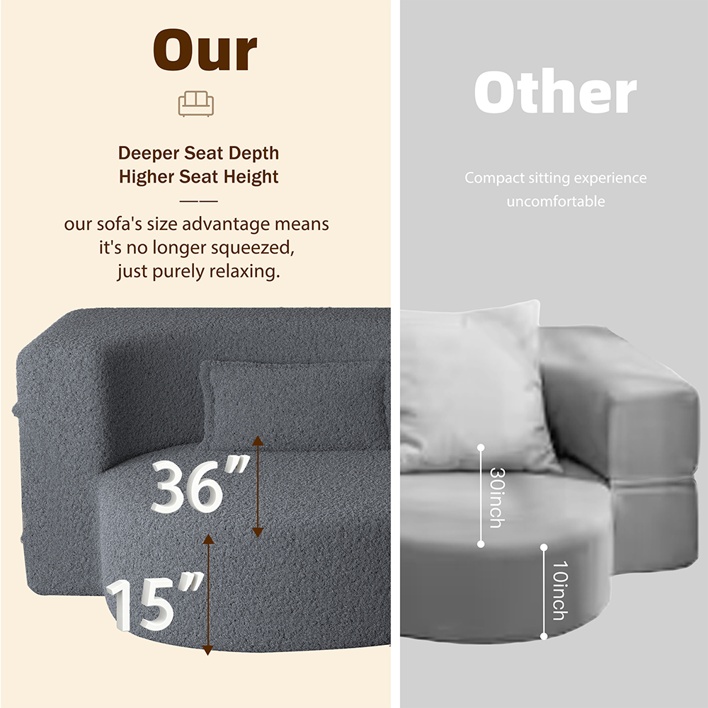 Our  
Deeper Seat Depth  
Higher Seat Height  
our sofa's size advantage means it's no longer squeezed, just purely relaxing.  
36"  
15"

Other  
Compact sitting experience uncomfortable  
30inch  
10inch