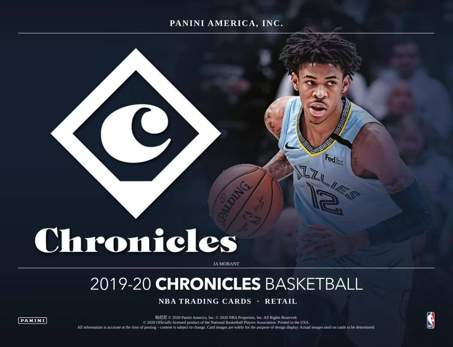 PANINI AMERICA, INC.  
FedEx SPALDING  
Chronicles  
JA MORANT  
2019-20 CHRONICLES BASKETBALL  
NBA TRADING CARDS • RETAIL  
2020 Panini America, Inc. 2020 NBA Properties, Inc. All Rights Reserved.  
2020 Officially licensed product of the National Basketball Players Association. Printed in the USA.  
All information is accurate at the time of posting. Posting content is subject to change. Card images are solely for the purpose of design display. Actual images used on cards to be determined.