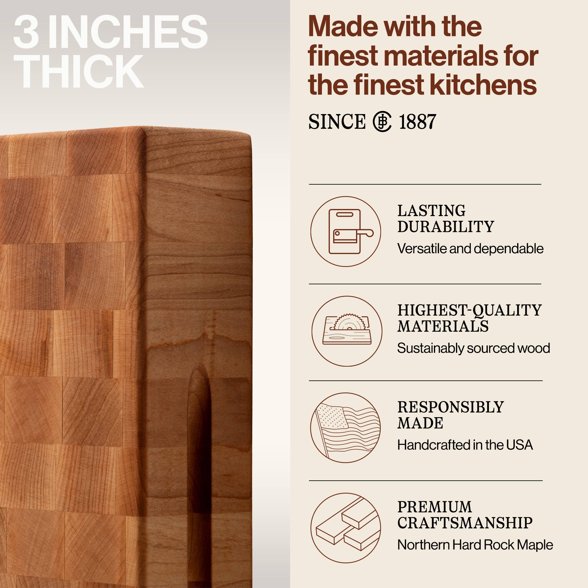 3 INCHES THICK

Made with the finest materials for the finest kitchens

SINCE 1887

LASTING DURABILITY
Versatile and dependable

HIGHEST-QUALITY MATERIALS
Sustainably sourced wood

RESPONSIBLY MADE
Handcrafted in the USA

PREMIUM CRAFTSMANSHIP
Northern Hard Rock Maple