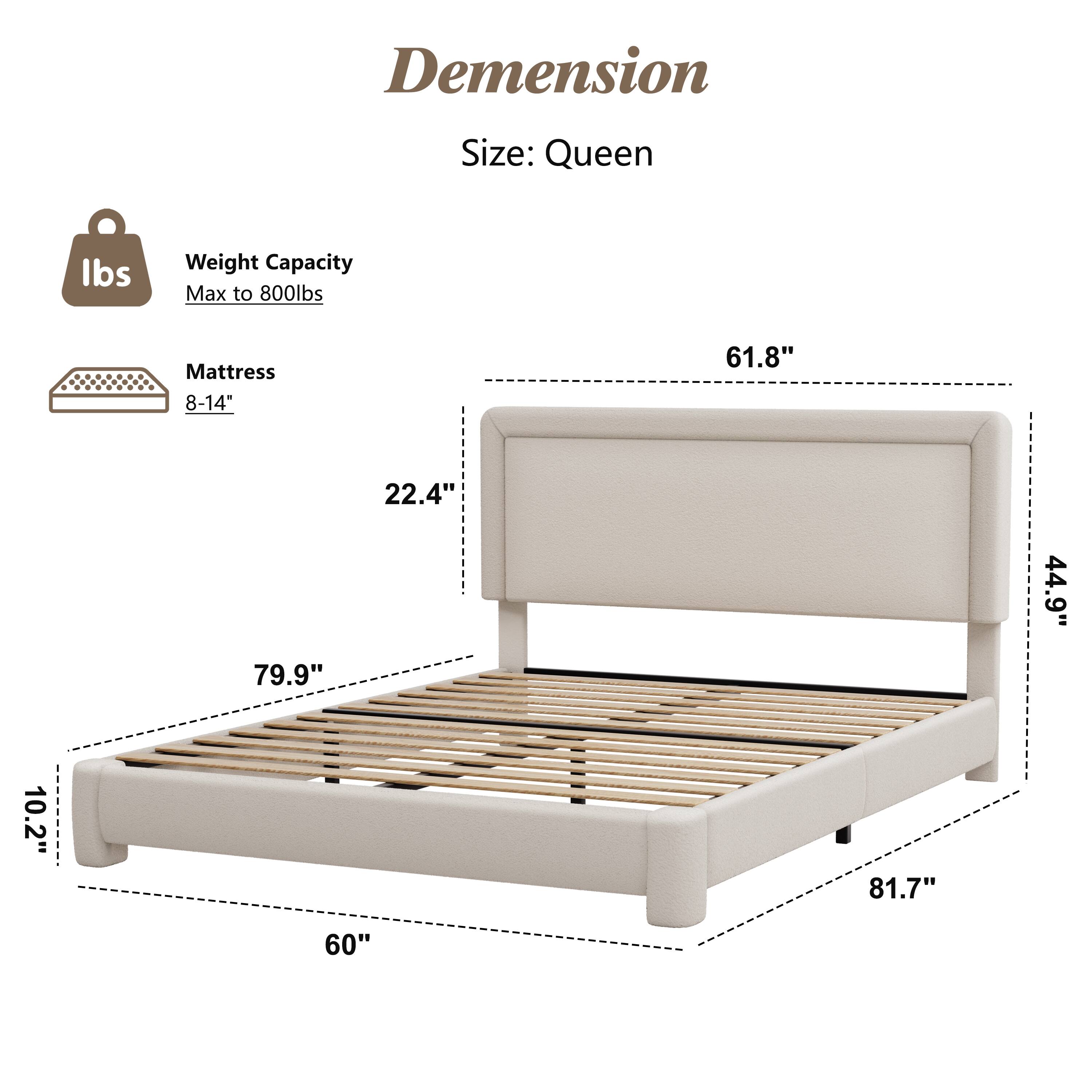 Dimension  
Size: Queen  

Weight Capacity: Max to 800lbs  

Mattress: 8-14"  

61.8"  
22.4"  
79.9"  
44.9"  
10.2"  
81.7"  
60"