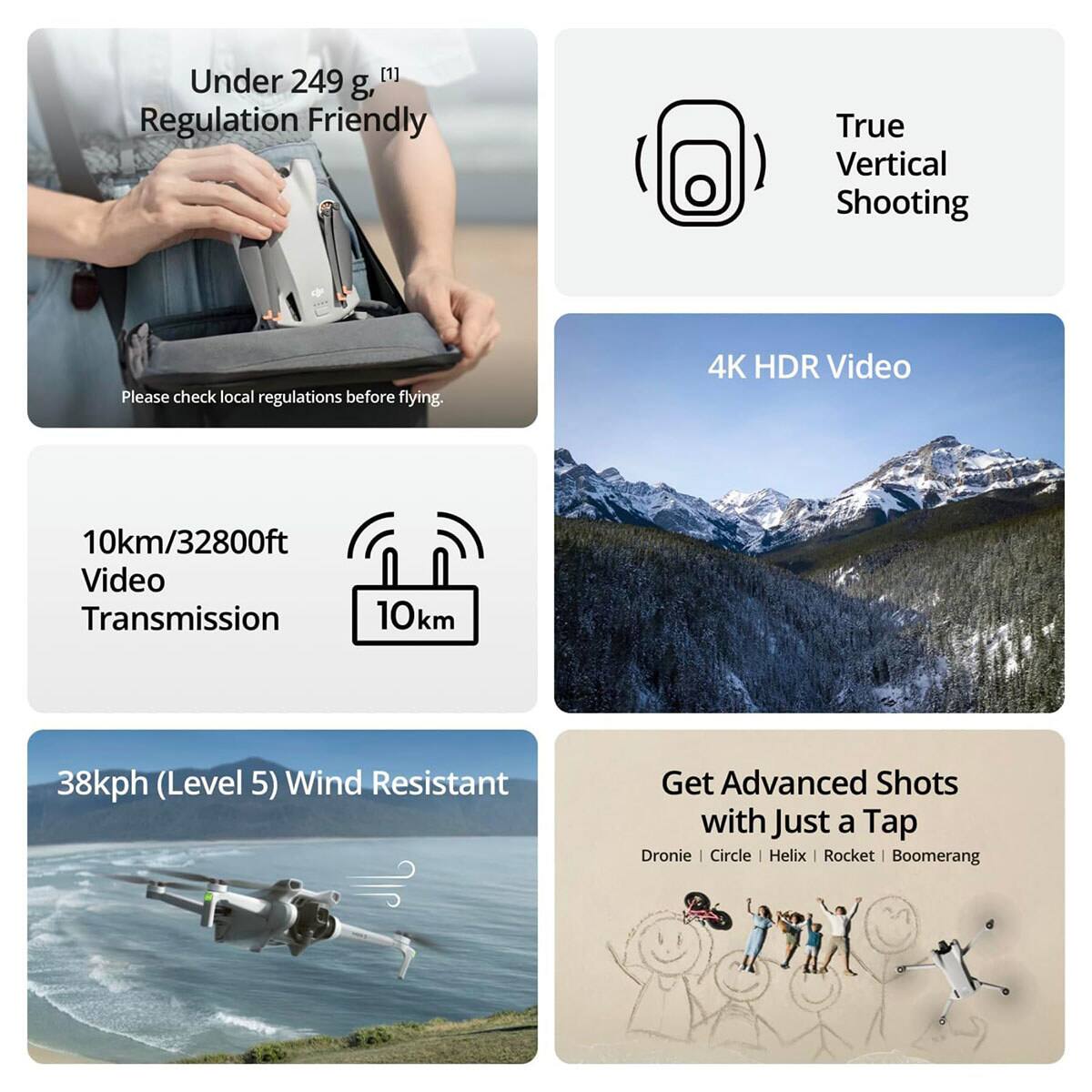 Under 249 g, Regulation Friendly  
Please check local regulations before flying.  

True Vertical Shooting  

4K HDR Video  
10km/32800ft Video Transmission  
10km  

38kph (Level 5) Wind Resistant  

Get Advanced Shots with Just a Tap  
Dronie | Circle | Helix | Rocket | Boomerang