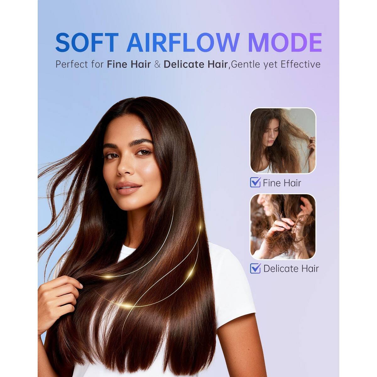 SOFT AIRFLOW MODE  
Perfect for Fine Hair & Delicate Hair, Gentle yet Effective