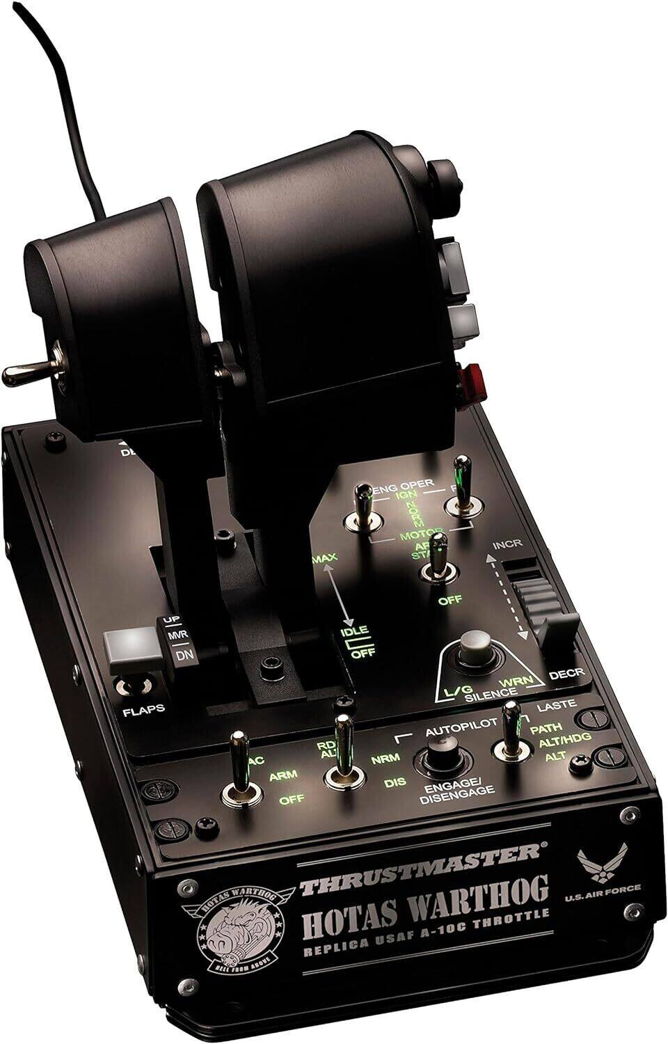 THRUSTMASTER  
HOTAS WARTHOG  
U.S. AIR FORCE  
REPLICA USAF A-10C THROTTLE  

ENG OPER  
IGN  
MOTOR  
AP  
8T  
INCR  
OFF  
UP  
MVR  
IDLE  
DN  
OFF  
DECR  
WRN  
L/G  
SILENCE  
FLAPS  
LASTE  
AUTOPILOT  
PATH  
RD  
ALT/HDG  
ALT  
AC  
ARM  
DIS  
ENGAGE/  
DISENGAGE  
OFF  

THRUSTMASTER  
HOTAS WARTHOG  
U.S. AIR FORCE  
REPLICA USAF A-10C THROTTLE