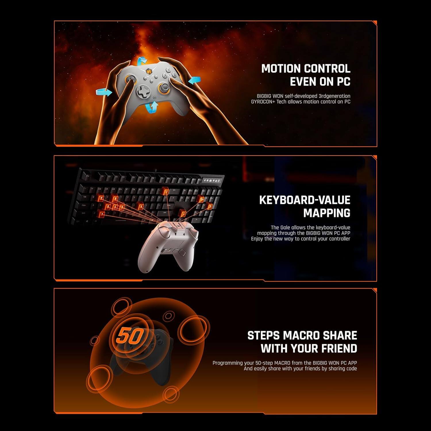 MOTION CONTROL EVEN ON PC

BIGBIG WON self-developed 3rd generation GYROCON+ Tech allows motion control on PC

KEYBOARD-VALUE MAPPING

The Gale allows the keyboard-value mapping through the BIGBIG WON PC APP. Enjoy the new way to control your controller

50 STEPS MACRO SHARE WITH YOUR FRIEND

Programming your 50-step MACRO from the BIGBIG WON PC APP. And easily share with your friends by sharing code