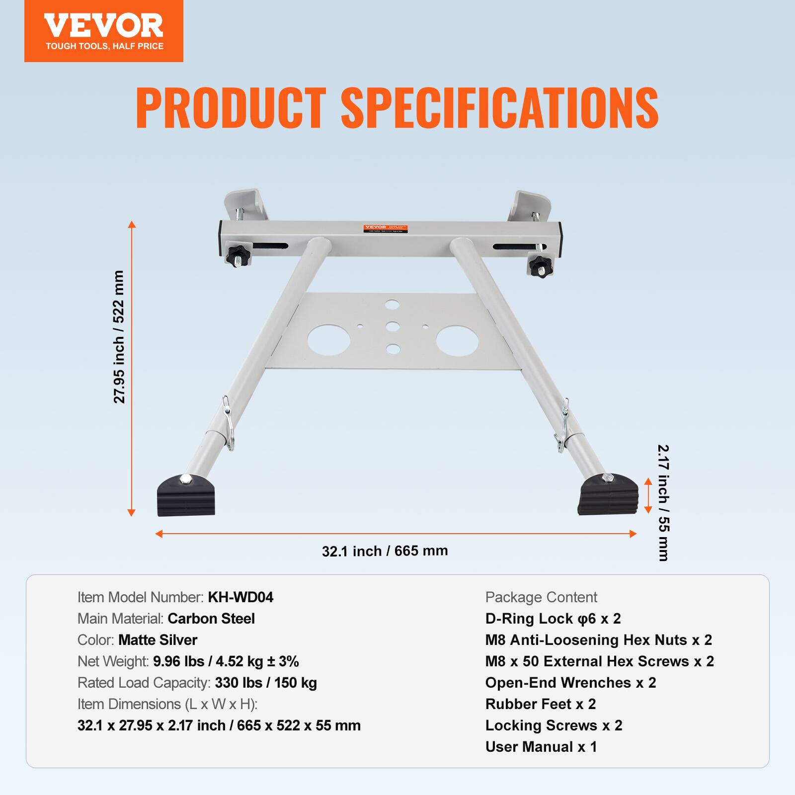 VEVOR TOUGH TOOLS. HALF PRICE

PRODUCT SPECIFICATIONS

Item Model Number: KH-WD04  
Main Material: Carbon Steel  
Color: Matte Silver  
Net Weight: 9.96 lbs / 4.52 kg ± 3%  
Rated Load Capacity: 330 lbs / 150 kg  
Item Dimensions (L x W x H): 32.1 x 27.95 x 2.17 inch / 665 x 522 x 55 mm  

Package Content:  
- D-Ring Lock φ6 x 2  
- M8 Anti-Loosening Hex Nuts x 2  
- M8 x 50 External Hex Screws x 2  
- Open-End Wrenches x 2  
- Rubber Feet x 2  
- Locking Screws x 2  
- User Manual x 1