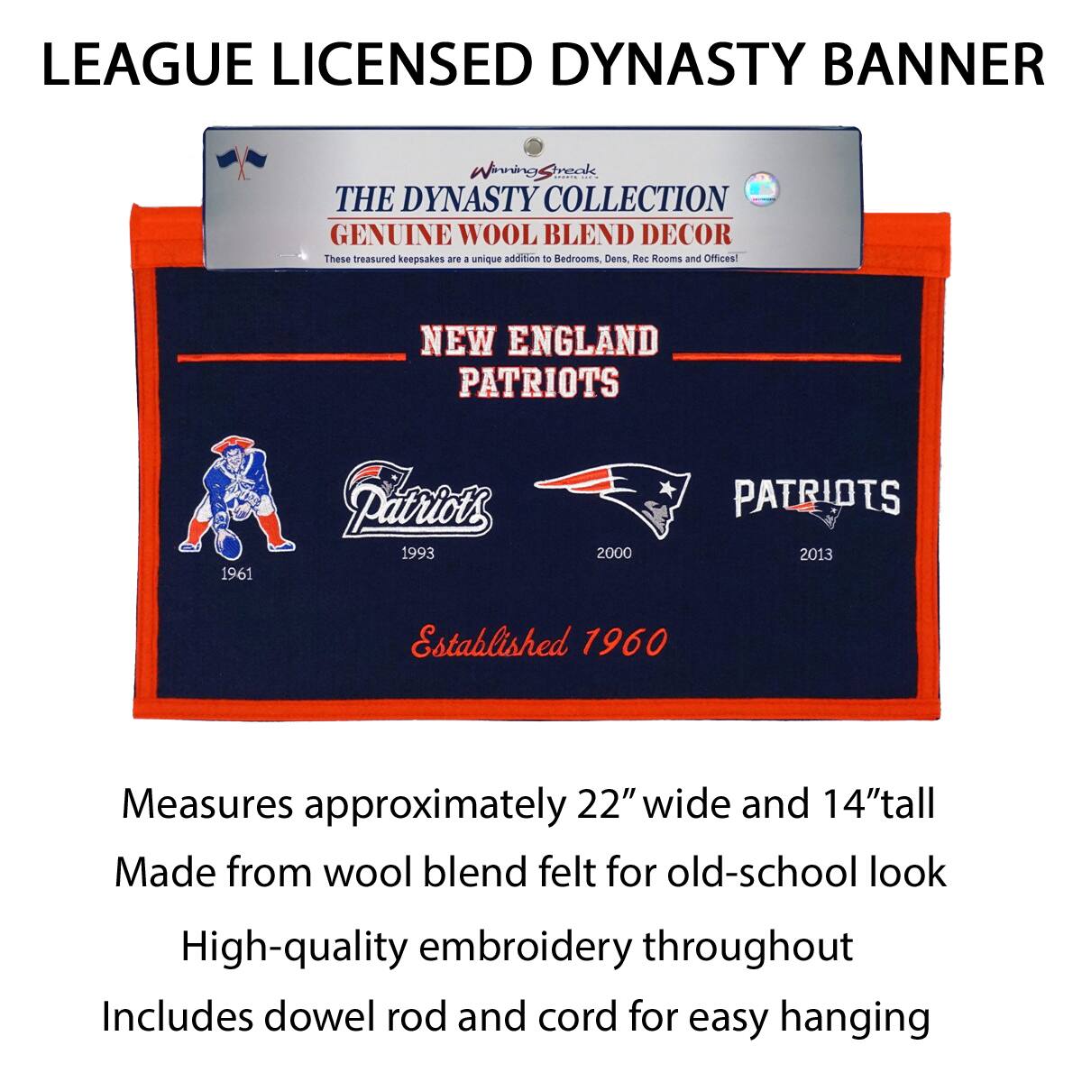 LEAGUE LICENSED DYNASTY BANNER

THE DYNASTY COLLECTION  
GENUINE WOOL BLEND DECOR  
These treasured keepsakes are a unique addition to Bedrooms, Dens, Rec Rooms and Offices!

NEW ENGLAND PATRIOTS  
1961 Patriots  
1993 Patriots  
2000 Patriots  
2013 Patriots  
Established 1960

Measures approximately 22" wide and 14" tall  
Made from wool blend felt for old-school look  
High-quality embroidery throughout  
Includes dowel rod and cord for easy hanging