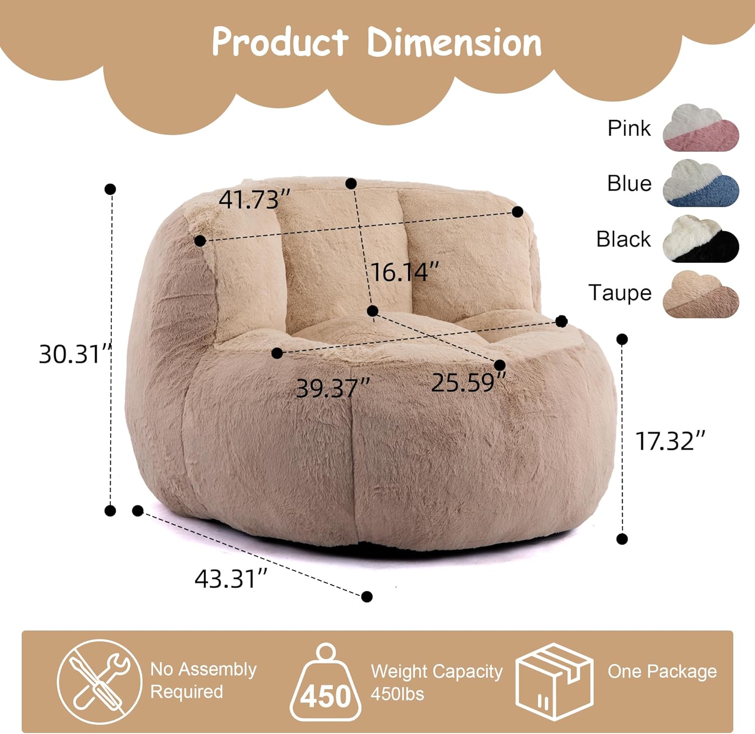 Product Dimension  
Pink: 41.73"  
Blue: 16.14"  
Black: 30.31"  
Taupe: 39.37" x 25.59" x 17.32" x 43.31"  

No Assembly Required  
Weight Capacity: 450 lbs  
One Package