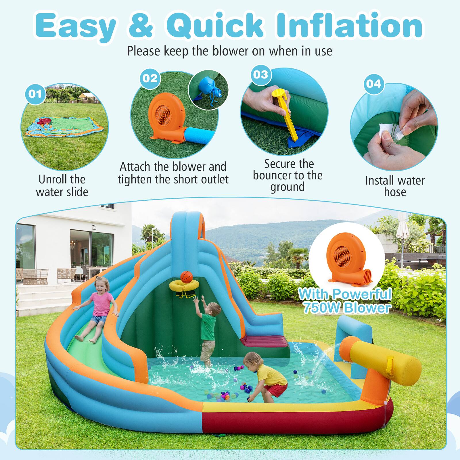 Easy & Quick Inflation  
Please keep the blower on when in use  

01 Unroll the water slide  
02 Attach the blower and tighten the short outlet  
03 Secure the bouncer to the ground  
04 Install water hose  

With Powerful 750W Blower