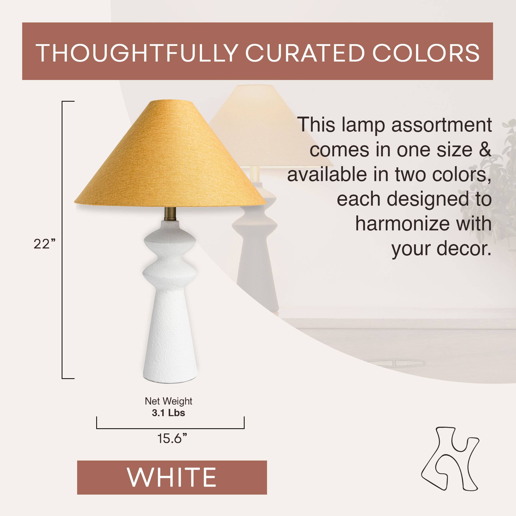 THOUGHTFULLY CURATED COLORS

This lamp assortment comes in one size & available in two colors, each designed to harmonize with your decor.

22"

Net Weight 3.1 Lbs

15.6"

WHITE