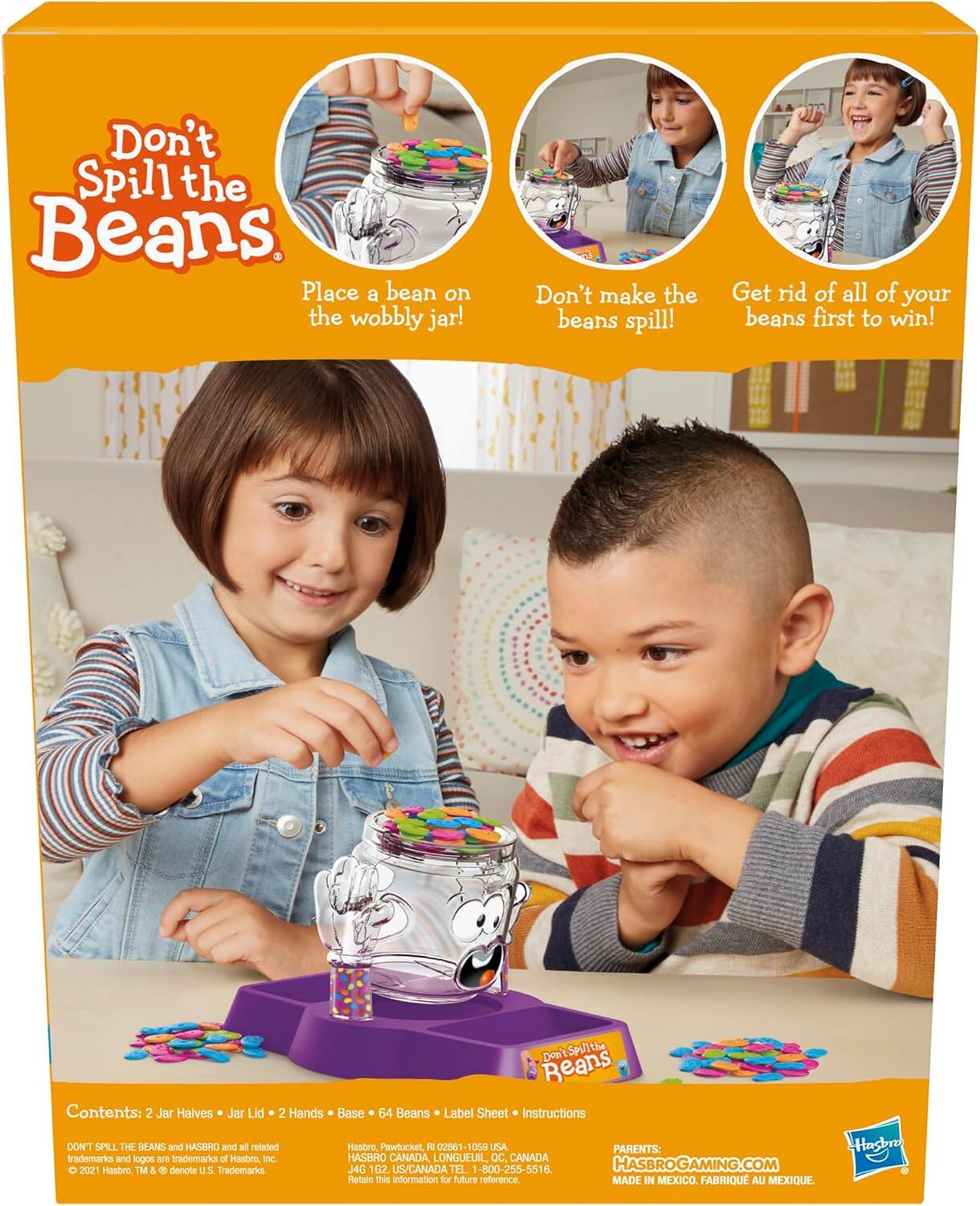 Don't Spill the Beans  
Place a bean on the wobbly jar!  
Don't make the beans spill!  
Get rid of all of your beans first to win!  

Contents: 2 Jar Halves • Jar Lid • 2 Hands • Base • 64 Beans • Label Sheet • Instructions  

DON'T SPILL THE BEANS and HASBRO and all related Hasbro Pawtucket, F1 02861-1059 USA PARENTS: trademarks and logos are trademarks of Hasbro Inc. HASBRO CANADA, LONGUEUIL, QC, CANADA O 2021 Hasboo TM & denote U.S. Trademarks. J4G 1G2 US/CANADA TEL. 1-800-255-5516. HASBROGAMING.COM Retain this information for future reference. MADE IN MEXICO. FABRIQU AU MEXIQUE