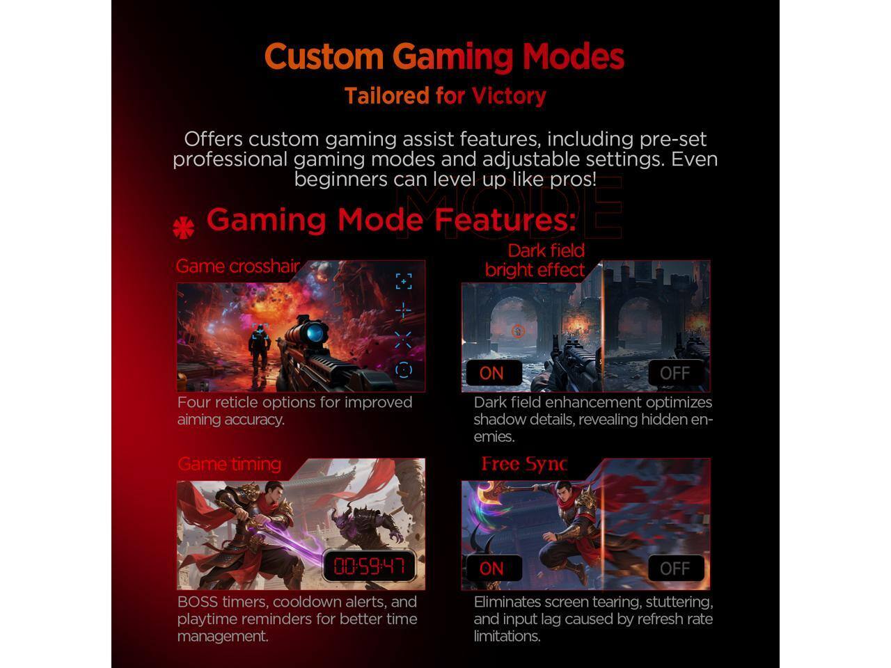 Custom Gaming Modes  
Tailored for Victory  

Offers custom gaming assist features, including pre-set professional gaming modes and adjustable settings. Even beginners can level up like pros!  

**Gaming Mode Features:**  

- **Game crosshair**  
  Four reticle options for improved aiming accuracy.  

- **Dark field bright effect**  
  ON/OFF  
  Dark field enhancement optimizes shadow details, revealing hidden enemies.  

- **Game timing**  
  BOSS timers, cooldown alerts, and playtime reminders for better time management.  

- **Free Sync**  
  00:59:47 ON/OFF  
  Eliminates screen tearing, stuttering, and input lag caused by refresh rate limitations.