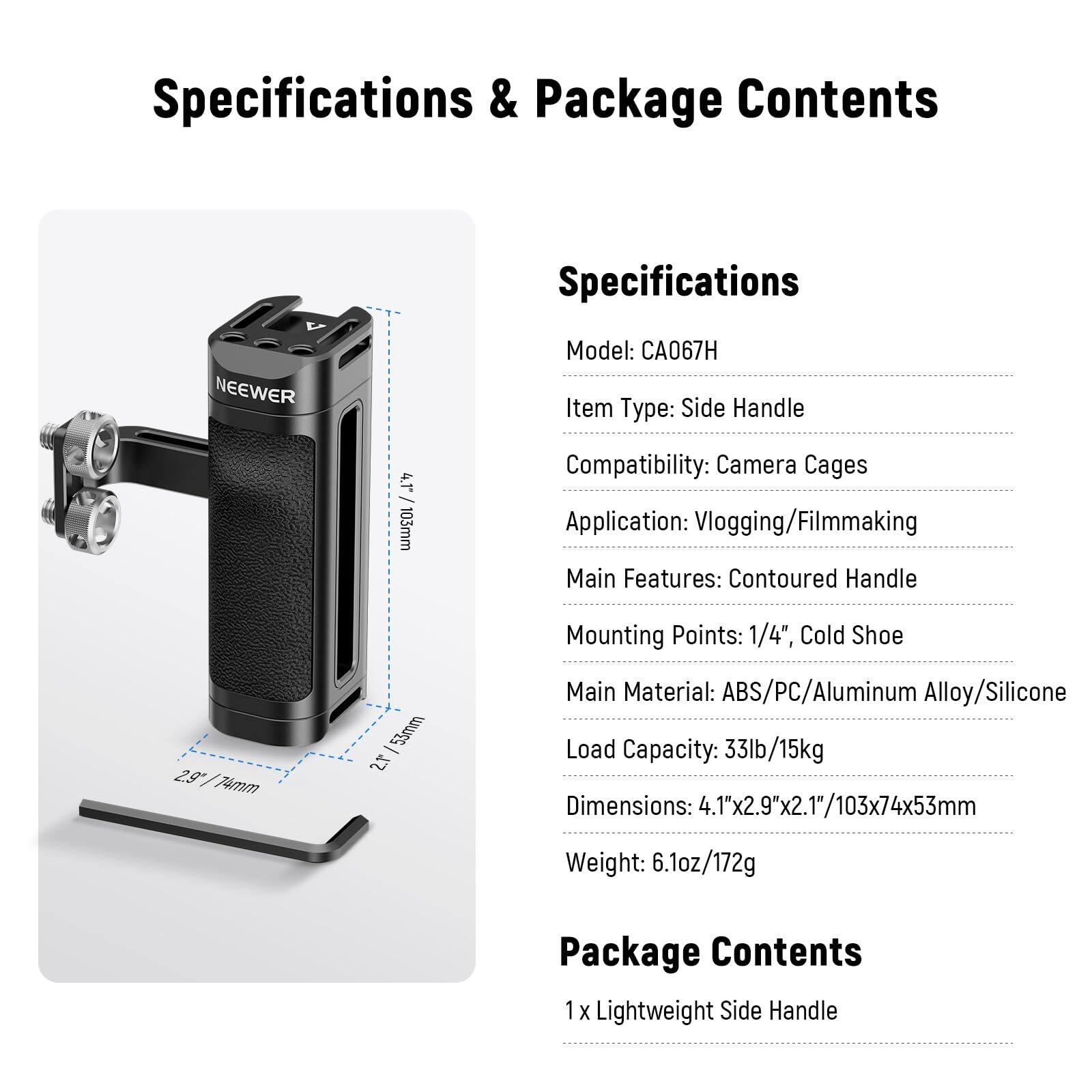 Specifications & Package Contents

Specifications
- Model: CA067H
- Item Type: Side Handle
- Compatibility: Camera Cages
- Application: Vlogging/Filmmaking
- Main Features: Contoured Handle
- Mounting Points: 1/4", Cold Shoe
- Main Material: ABS/PC/Aluminum Alloy/Silicone
- Load Capacity: 33lb/15kg
- Dimensions: 4.1"x2.9"x2.1"/103x74x53mm
- Weight: 6.1oz/172g

Package Contents
- 1 x Lightweight Side Handle