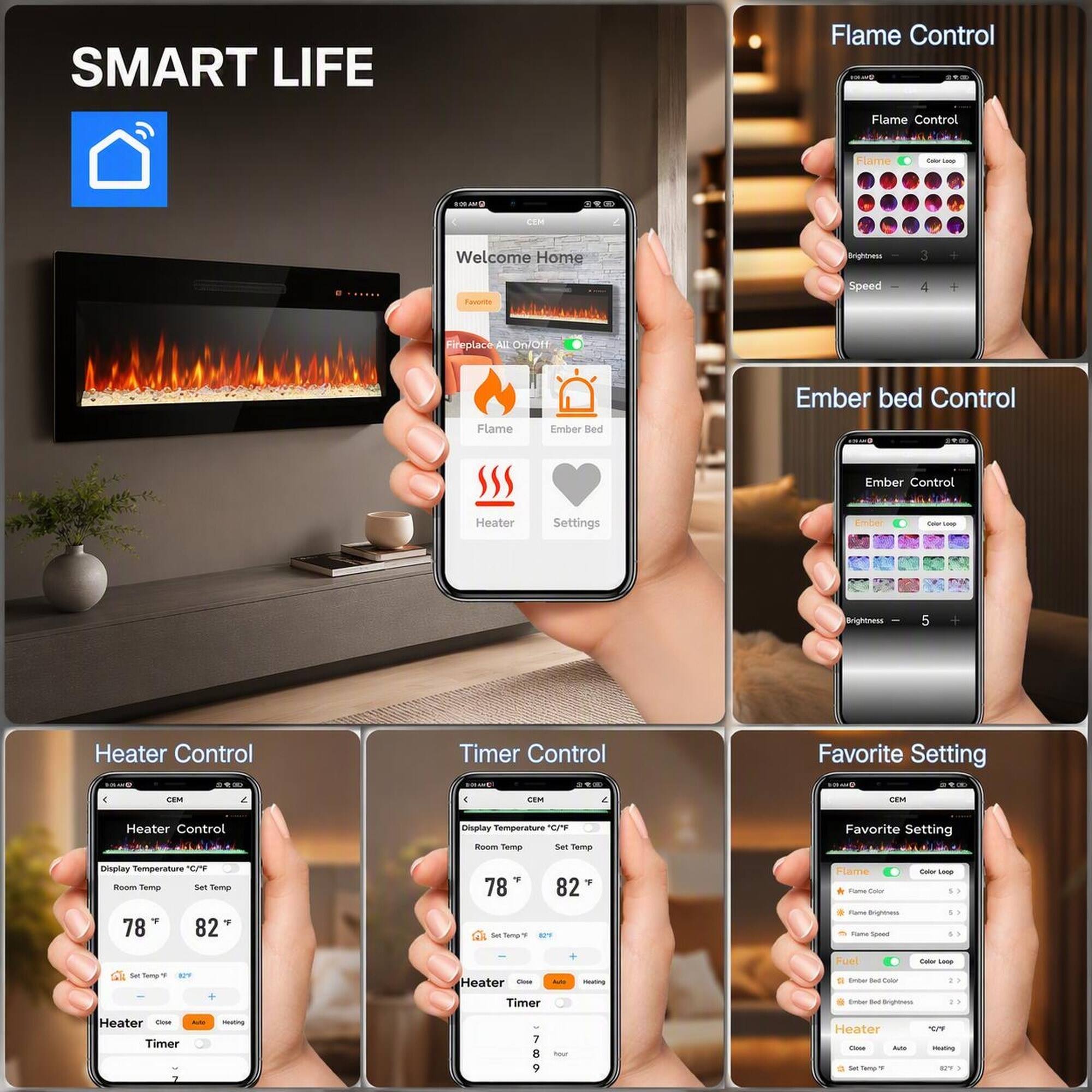 SMART LIFE

Flame Control
Flame Control
Flame
Color box
3 32
COM
Welcome Home
Brightness
3
Speed 
4
Fireplace All On/Off
Flame
Ember Bed
Ember bed Control
Ember Control
Heater
Settings
Color Loop
5
Heater Control
Timer Control
Favorite Setting 
CEM
CEM
CEM
Heater Control
Display Temperature 'C/F Room Temp Set Temp
Favorite Setting
Display Temperature *C/*F Room Temp Set Temp F 78 82
78 & Famil
82 
Flame Fame Color Fame Brightness Take Speed
Color Loop S
Fuel
Color Loop
Sat Temp 7
agov
Heater Chick Autor Timer
Heating
Ember Sec Color Comber Sel Brighbess
Heater Close  Timer
WHOLECHING
7 8 9
now!
Heater Chocon Arte Set Temp 1
C/P mading 12%