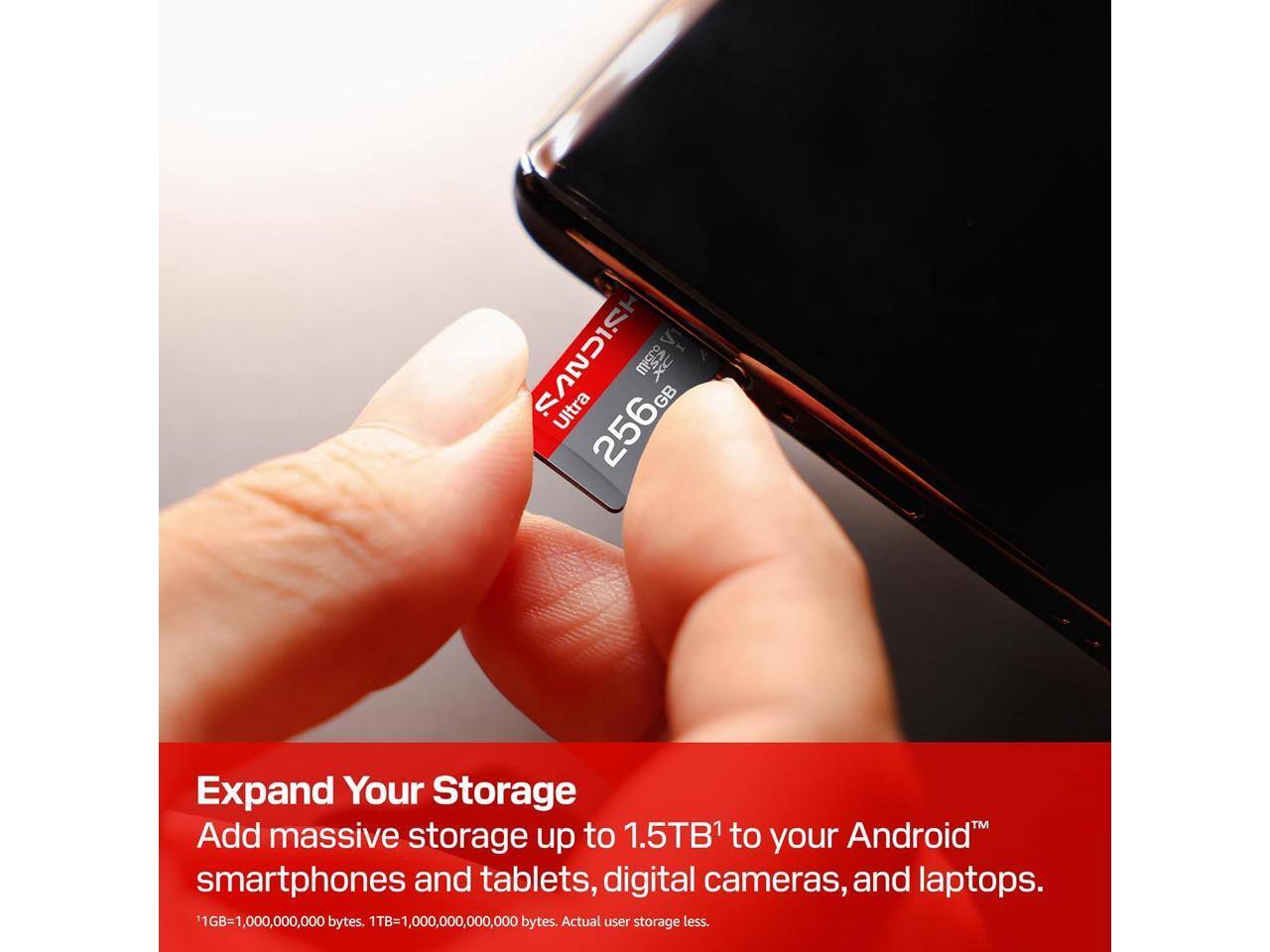SANDISK Ultra microSDXC 256GB

Expand Your Storage
Add massive storage up to 1.5TB¹ to your Android™ smartphones and tablets, digital cameras, and laptops.

¹1GB=1,000,000,000 bytes. 1TB=1,000,000,000,000 bytes. Actual user storage less.