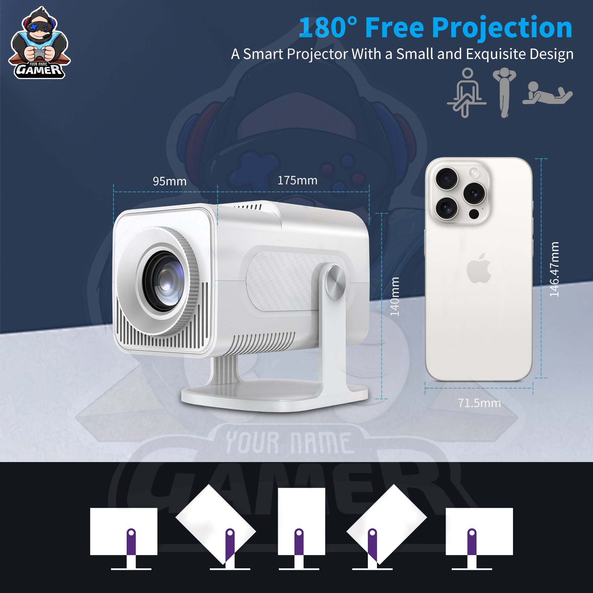 I GAMER 180° Free Projection  
A Smart Projector With a Small and Exquisite Design  
95mm x 175mm x 140mm x 146.47mm x 71.5mm  
YOUR NAME CAPER