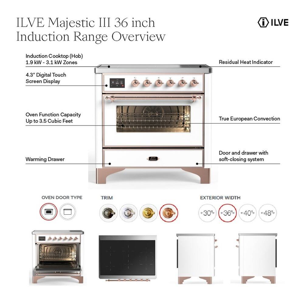 ILVE Majestic III 36 inch Induction Range Overview

Induction Cooktop (Hob)
1.9 kW - 3.1 kW Zones

4.3" Digital Touch Screen Display

Oven Function Capacity Up to 3.5 Cubic Feet

True European Convection

Warming Drawer

Door and drawer with soft-closing system

OVEN DOOR TYPE

TRIM

EXTERIOR WIDTH
+30% +36% 40% +48%