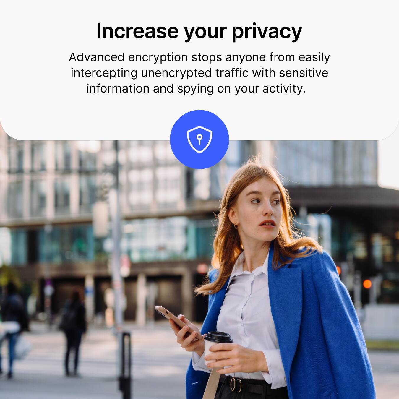 Increase your privacy

Advanced encryption stops anyone from easily intercepting unencrypted traffic with sensitive information and spying on your activity.