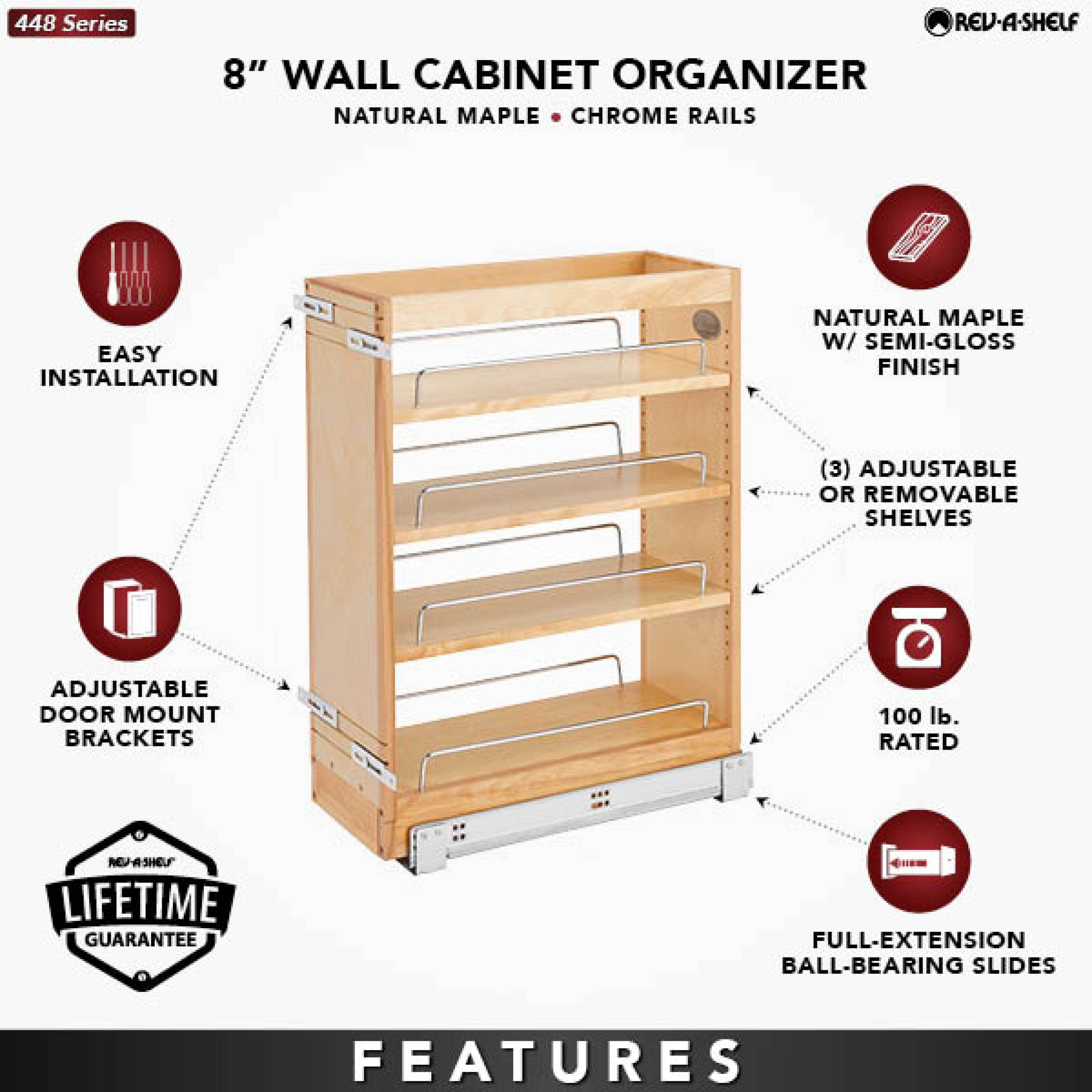 448 Series  
8" WALL CABINET ORGANIZER  
NATURAL MAPLE • CHROME RAILS  

- EASY INSTALLATION  
- ADJUSTABLE DOOR MOUNT BRACKETS  
- NATURAL MAPLE W/ SEMI-GLOSS FINISH  
- (3) ADJUSTABLE OR REMOVABLE SHELVES  
- 100 lb. RATED  
- FULL-EXTENSION BALL-BEARING SLIDES  

LIFETIME GUARANTEE  

FEATURES