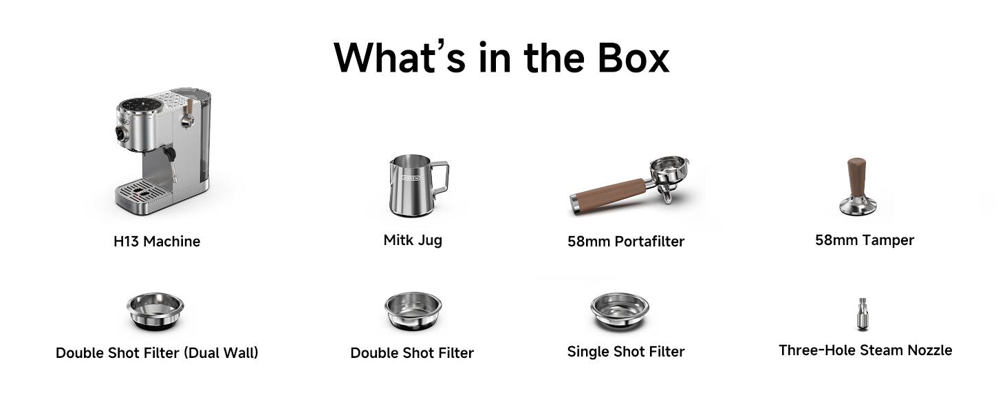 What's in the Box

- H13 Machine
- Milk Jug
- 58mm Portafilter
- 58mm Tamper
- Double Shot Filter (Dual Wall)
- Double Shot Filter
- Single Shot Filter
- Three-Hole Steam Nozzle