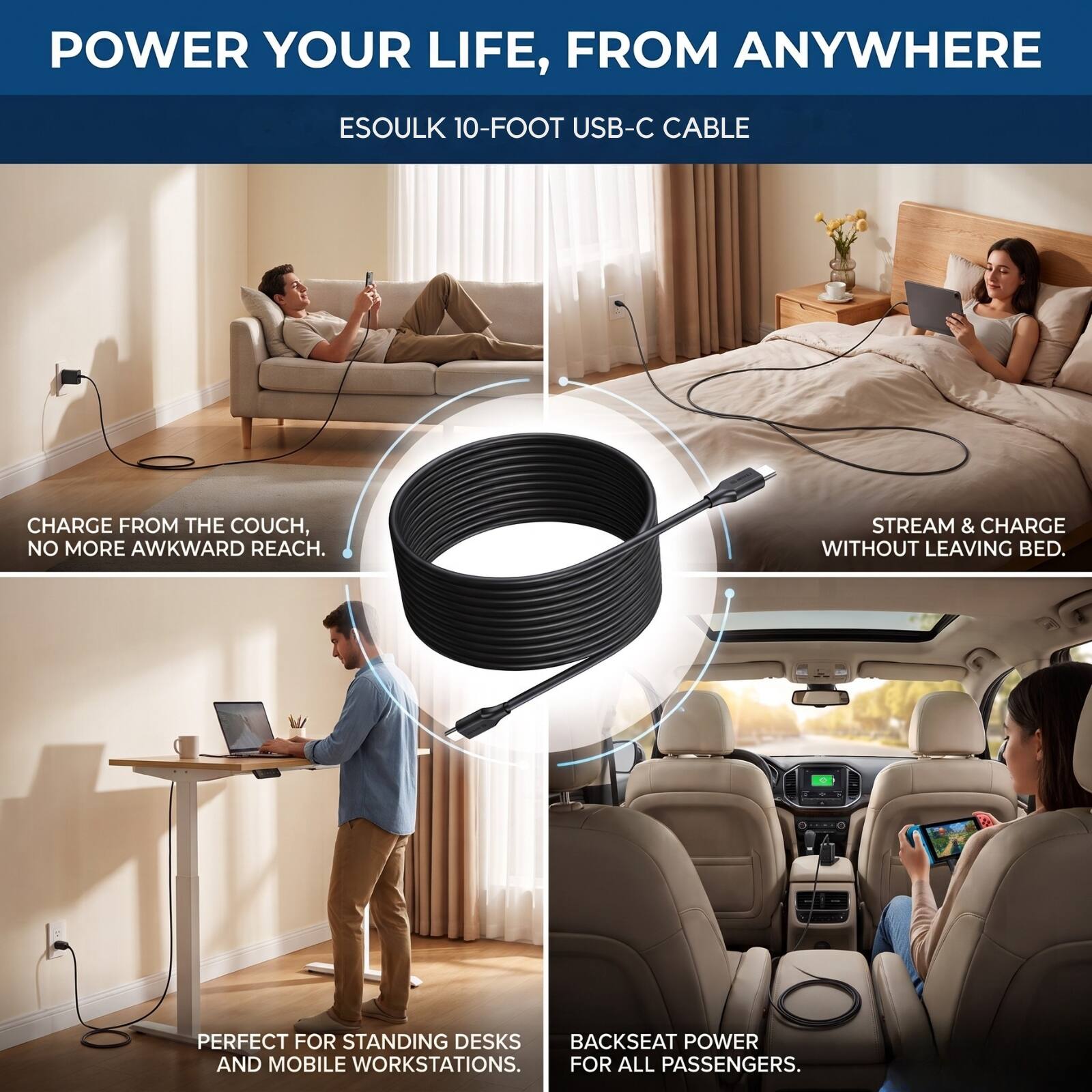 POWER YOUR LIFE, FROM ANYWHERE

ESOULK 10-FOOT USB-C CABLE

CHARGE FROM THE COUCH, NO MORE AWKWARD REACH.

STREAM & CHARGE WITHOUT LEAVING BED.

PERFECT FOR STANDING DESKS, BACKSEAT POWER AND MOBILE WORKSTATIONS. FOR ALL PASSENGERS.