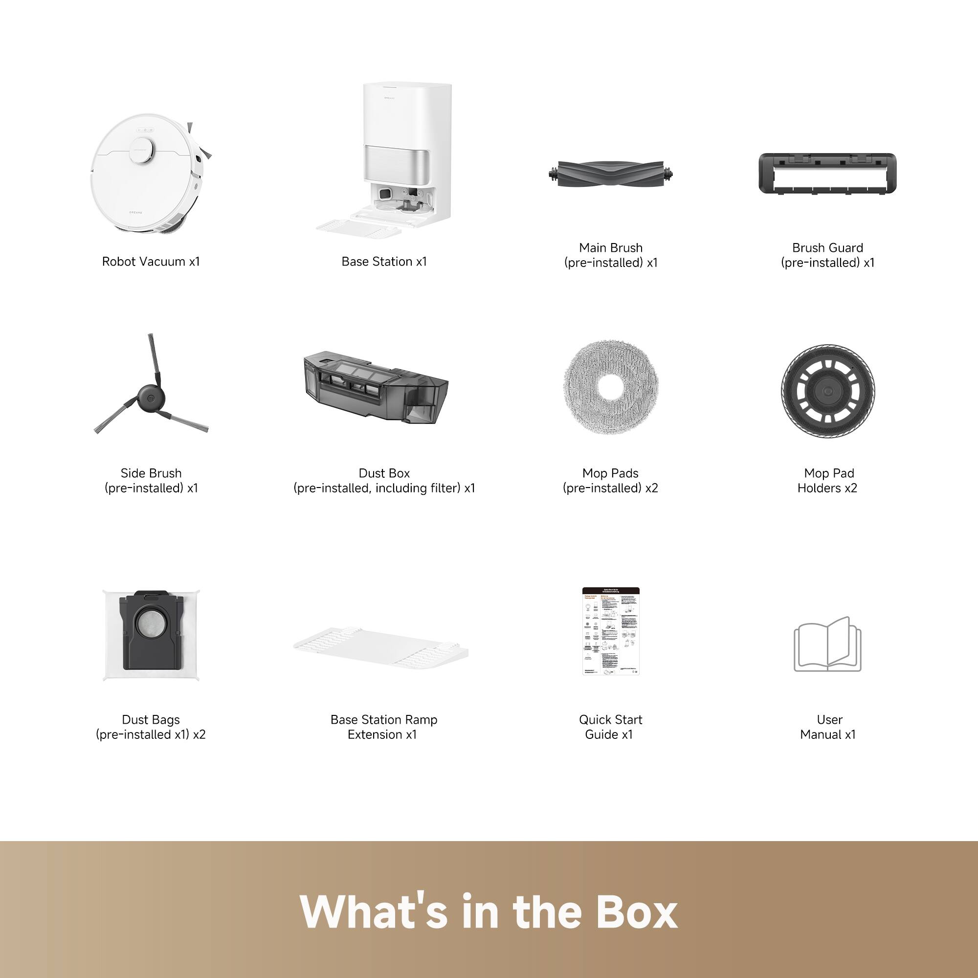 Robot Vacuum x1  
Base Station x1  
Main Brush (pre-installed) x1  
Brush Guard (pre-installed) x1  
Side Brush (pre-installed) x1  
Dust Box (pre-installed, including filter) x1  
Mop Pads (pre-installed) x2  
Mop Pad Holders x2  
Dust Bags (pre-installed x1) x2  
Base Station Ramp Extension x1  
Quick Start Guide x1  
User Manual x1  

What's in the Box