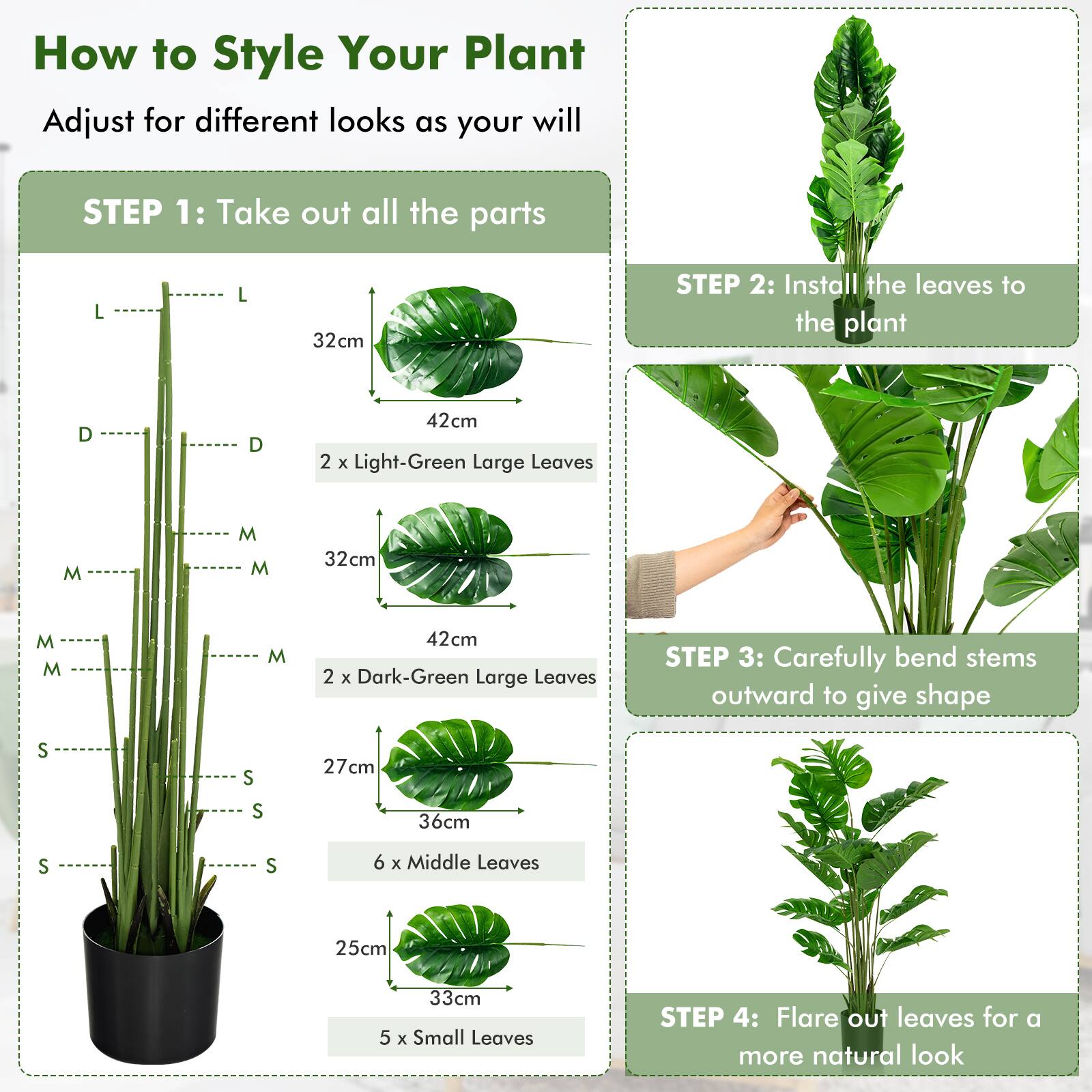How to Style Your Plant  
Adjust for different looks as your will  

**STEP 1:** Take out all the parts  
- L 32cm  
- D 42cm  
- 2 x Light-Green Large Leaves  
- M 32cm  
- M 42cm  
- 2 x Dark-Green Large Leaves  
- S 27cm  
- S 36cm  
- 6 x Middle Leaves  
- S 25cm  
- 5 x Small Leaves  

**STEP 2:** Install the leaves to the plant  

**STEP 3:** Carefully bend stems outward to give shape  

**STEP 4:** Flare out leaves for a more natural look
