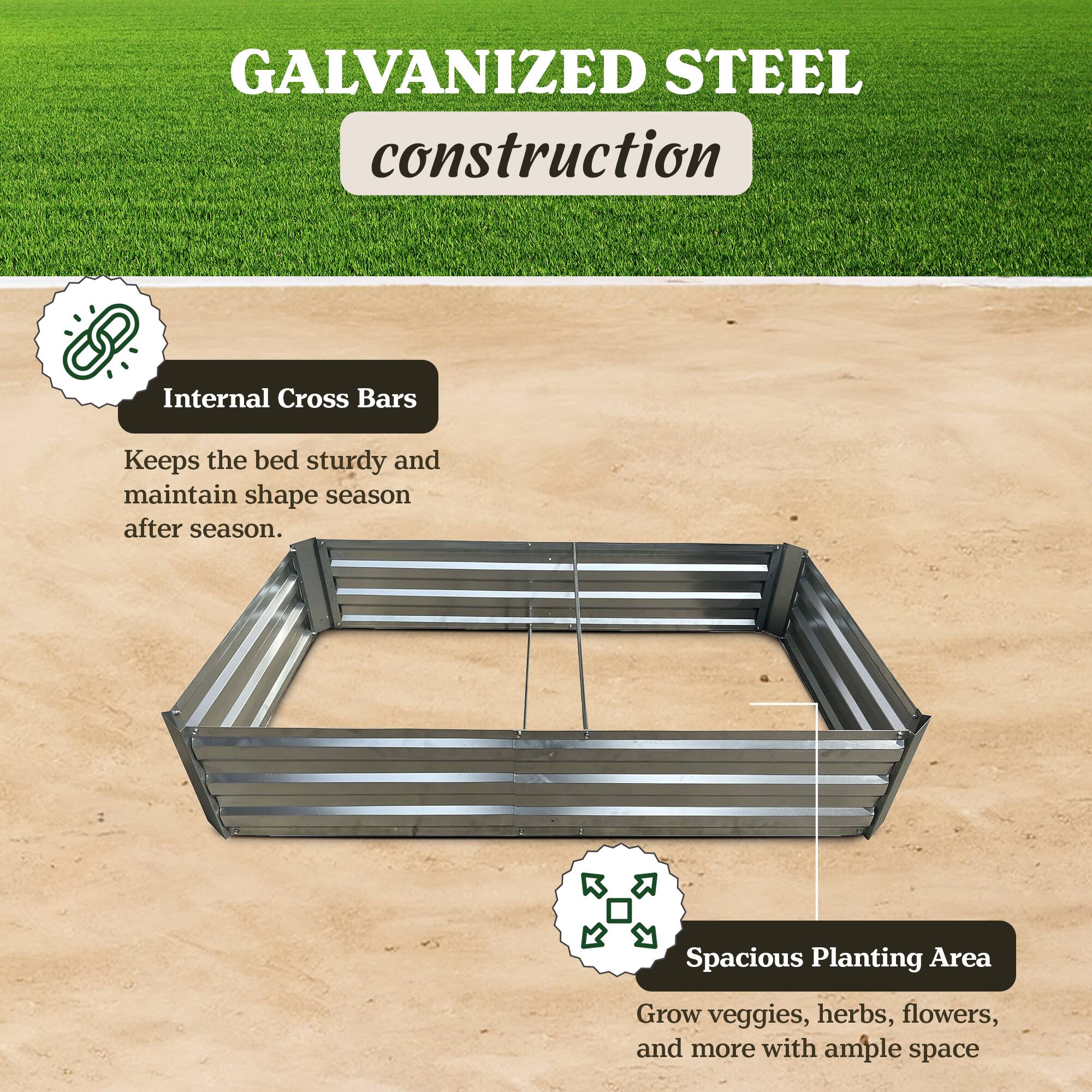 GALVANIZED STEEL construction

Internal Cross Bars
Keeps the bed sturdy and maintain shape season after season.

Spacious Planting Area
Grow veggies, herbs, flowers, and more with ample space