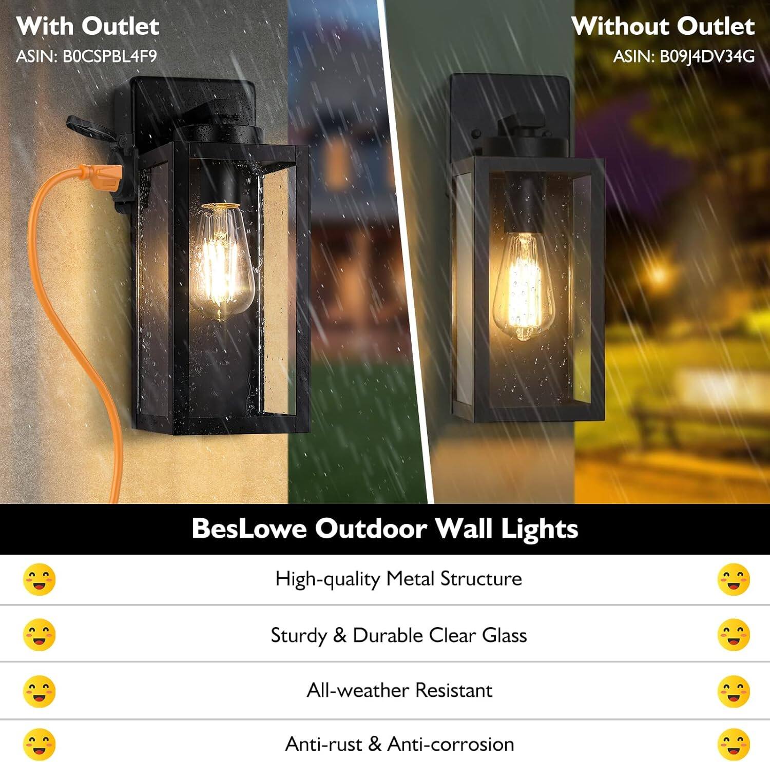 With Outlet  
ASIN: B0CSPBL4F9  

Without Outlet  
ASIN: B09J4DV34G  

BesLowe Outdoor Wall Lights  
- High-quality Metal Structure  
- Sturdy & Durable Clear Glass  
- All-weather Resistant  
- Anti-rust & Anti-corrosion