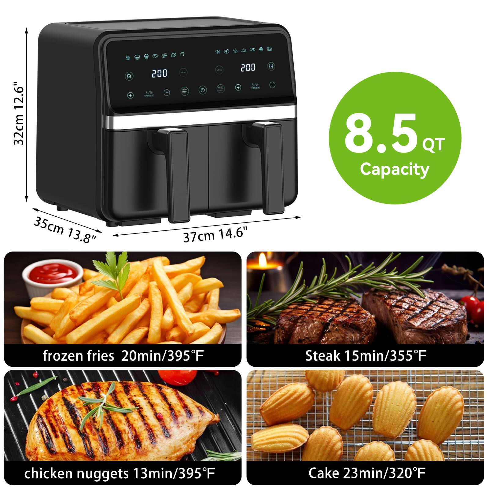 12.6" (32cm) x 35cm (13.8") x 37cm (14.6")  
8.5 QT Capacity  

- frozen fries: 20min/395°F  
- Steak: 15min/355°F  
- chicken nuggets: 13min/395°F  
- Cake: 23min/320°F