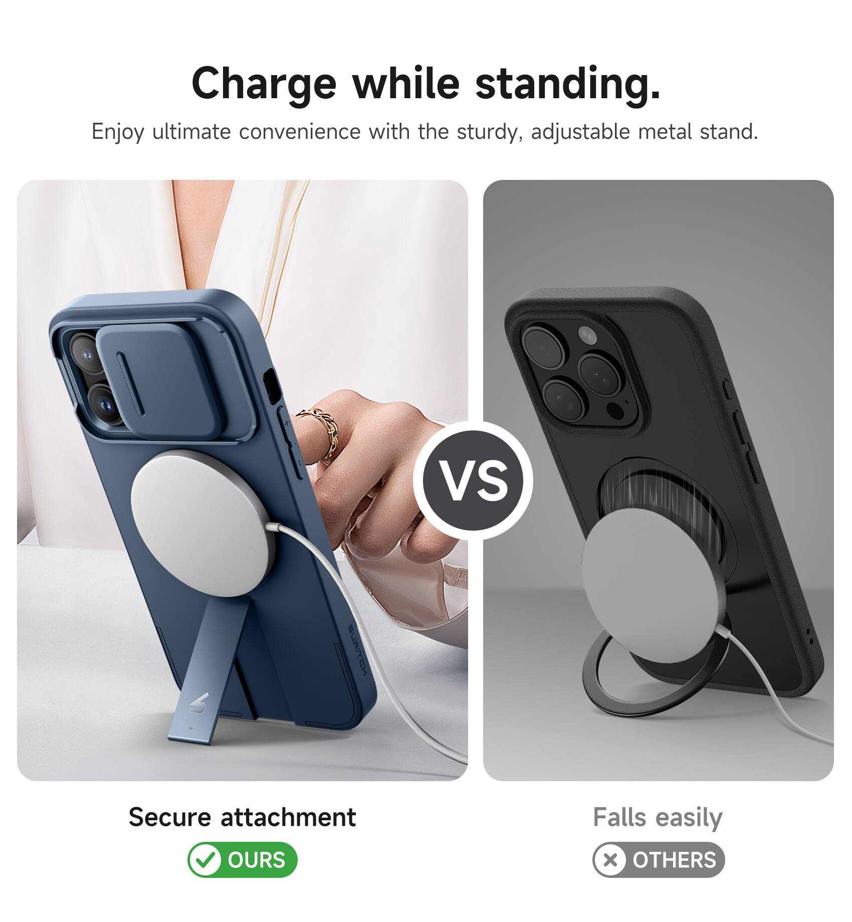 Charge while standing.  
Enjoy ultimate convenience with the sturdy, adjustable metal stand.  

VS  

Secure attachment  
OURS  

Falls easily  
OTHERS