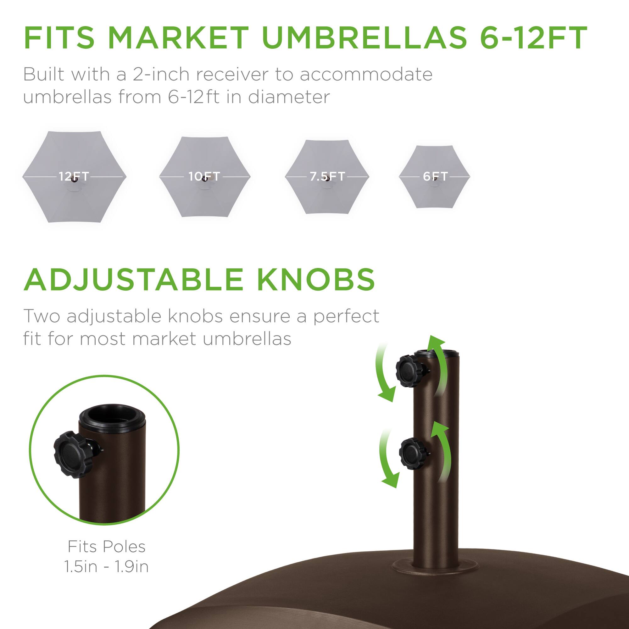 FITS MARKET UMBRELLAS 6-12FT  
Built with a 2-inch receiver to accommodate umbrellas from 6-12ft in diameter  
12FT 10FT 7.5FT 6FT  

ADJUSTABLE KNOBS  
Two adjustable knobs ensure a perfect fit for most market umbrellas  

Fits Poles 1.5in - 1.9in