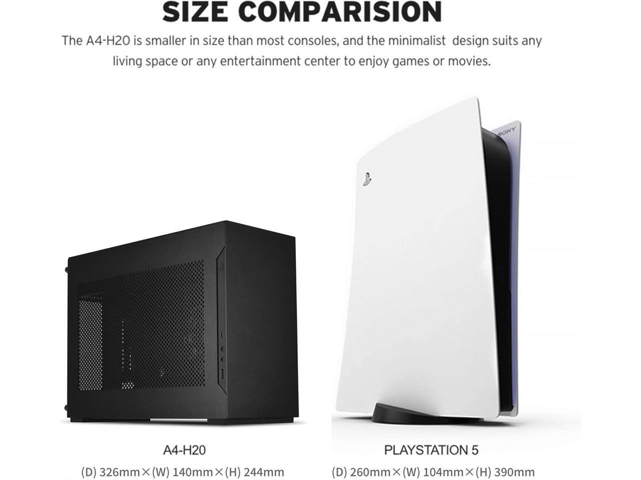 SIZE COMPARISON

The A4-H20 is smaller in size than most consoles, and the minimalist design suits any living space or any entertainment center to enjoy games or movies.

A4-H20
(D) 326mm X (W) 140mm X (H) 244mm

PLAYSTATION 5
(D) 260mm X (W) 104mm X (H) 390mm