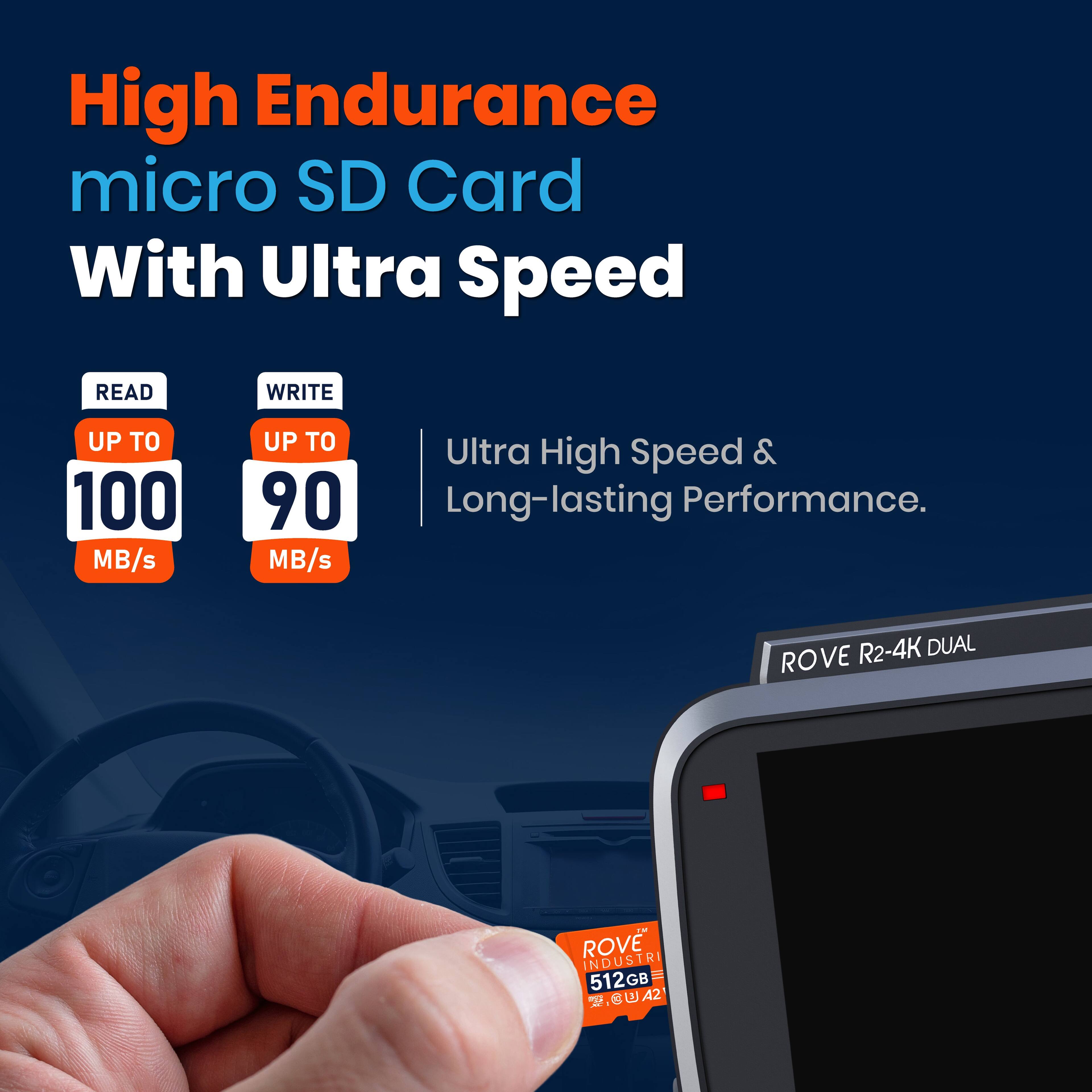 High Endurance micro SD Card With Ultra Speed

READ UP TO 100 MB/s  
WRITE UP TO 90 MB/s  

Ultra High Speed & Long-lasting Performance.

ROVE R2-4K DUAL  
INDUSTRI  
512GB  
A2