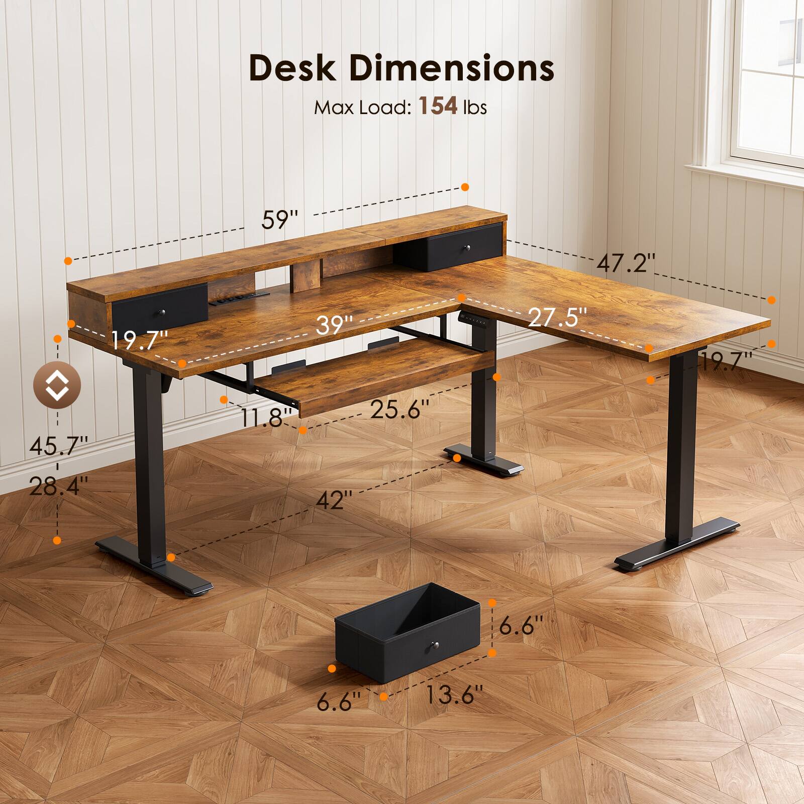 Desk Dimensions  
Max Load: 154 lbs  
59" x 47.2" x 19.7"  
39" x 27.5" x 19.7"  
45.7" x 28.4" x 11.8"  
42" x 25.6" x 6.6"  
6.6" x 13.6"