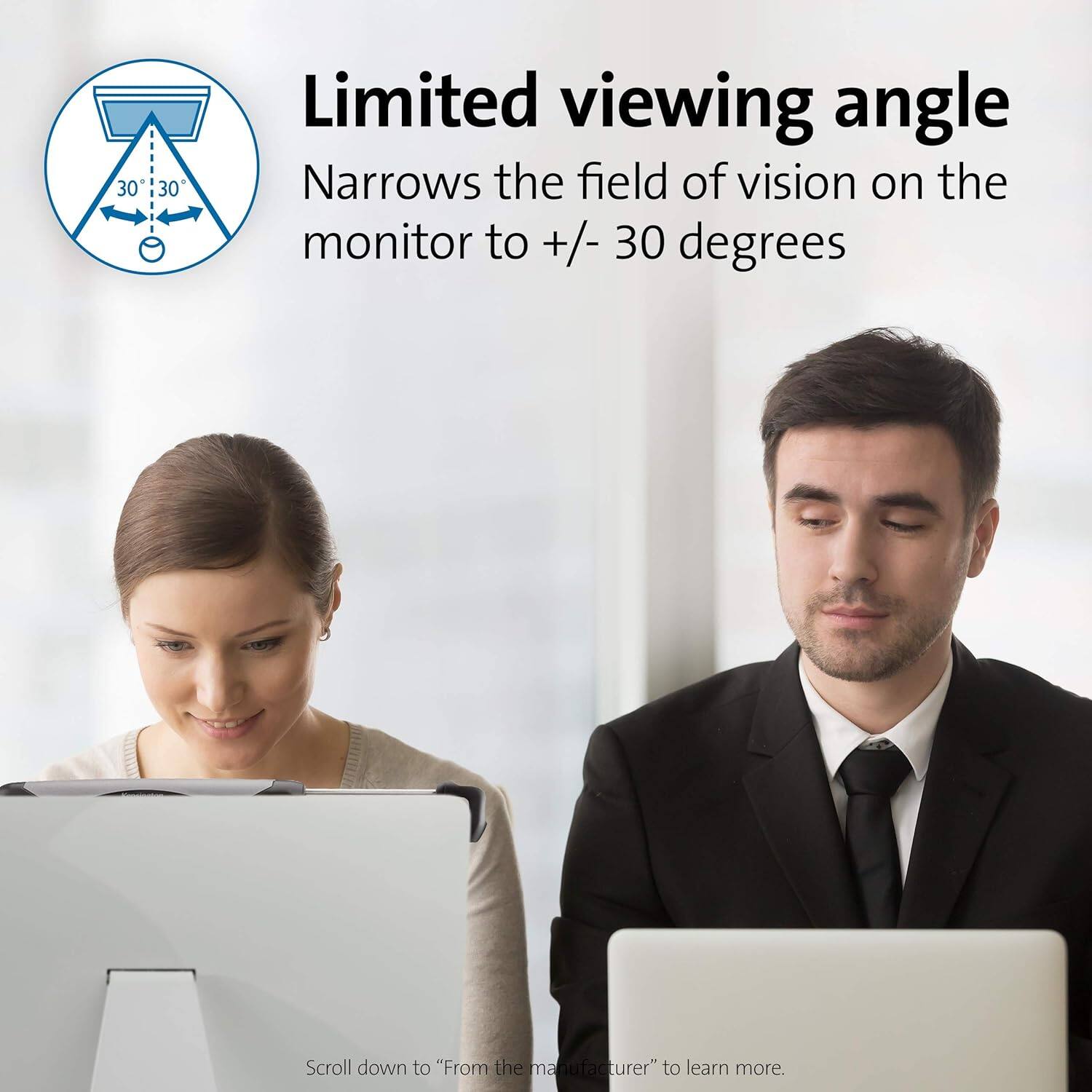 Limited viewing angle  
Narrows the field of vision on the monitor to +/- 30 degrees  

Scroll down to "From the manufacturer" to learn more.