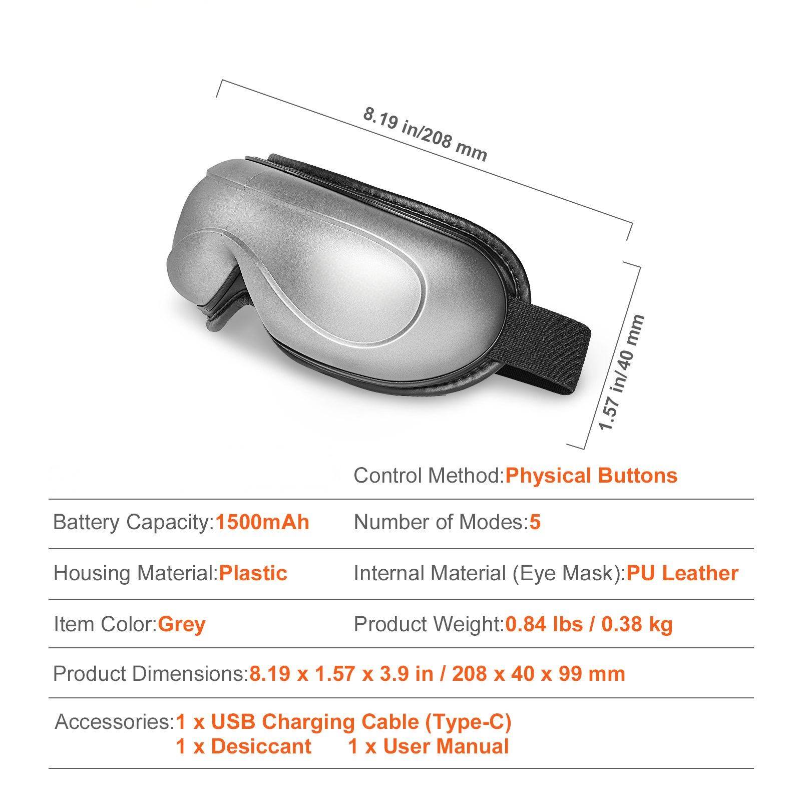 - **Control Method:** Physical Buttons
- **Battery Capacity:** 1500mAh
- **Number of Modes:** 5
- **Housing Material:** Plastic
- **Internal Material (Eye Mask):** PU Leather
- **Item Color:** Grey
- **Product Weight:** 0.84 lbs / 0.38 kg
- **Product Dimensions:** 8.19 x 1.57 x 3.9 in / 208 x 40 x 99 mm
- **Accessories:**
  - 1 x USB Charging Cable (Type-C)
  - 1 x Desiccant
  - 1 x User Manual