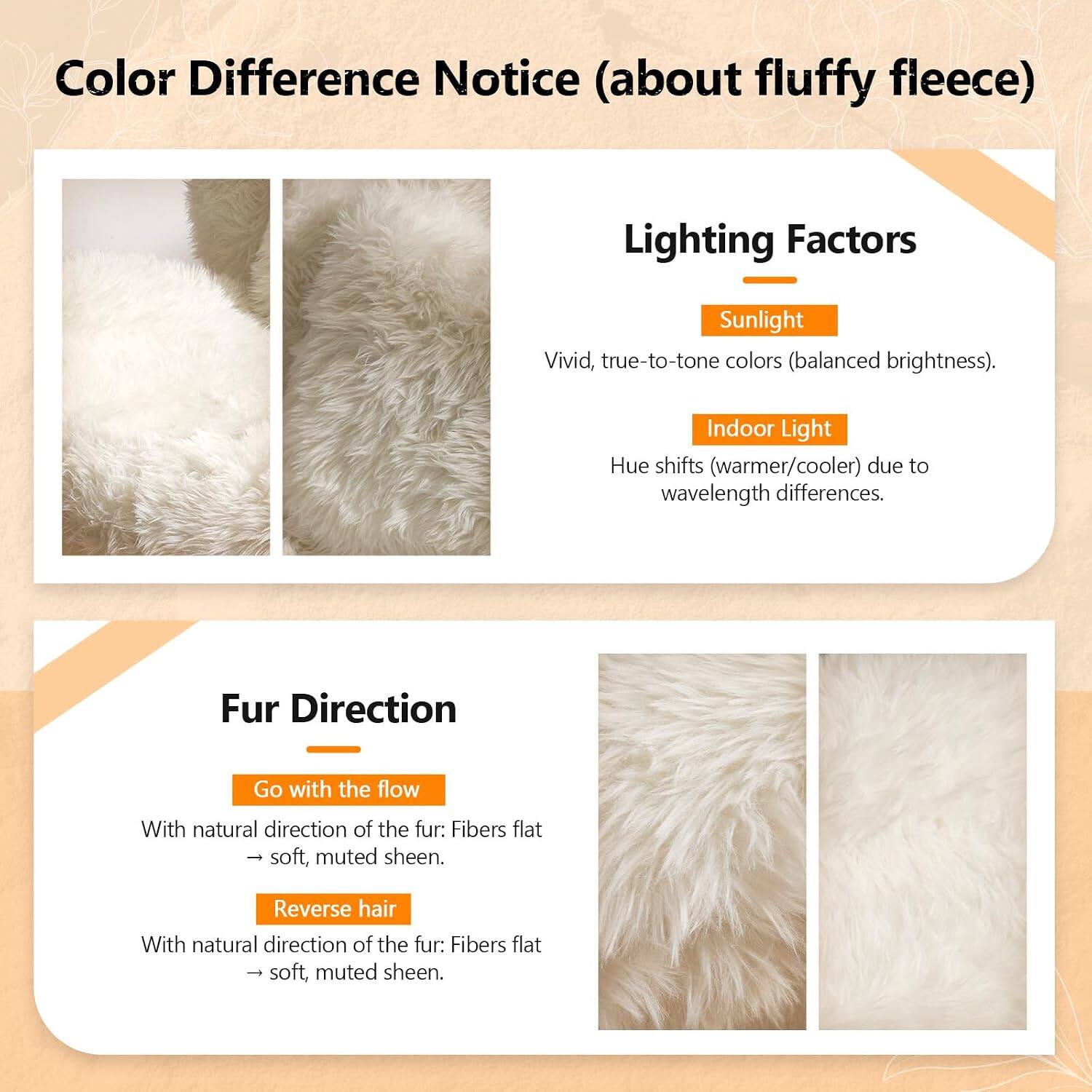 Color Difference Notice (about fluffy fleece)

Lighting Factors
- Sunlight: Vivid, true-to-tone colors (balanced brightness).
- Indoor Light: Hue shifts (warmer/cooler) due to wavelength differences.

Fur Direction
- Go with the flow: With natural direction of the fur: Fibers flat, soft, muted sheen.
- Reverse hair: With natural direction of the fur: Fibers flat, soft, muted sheen.