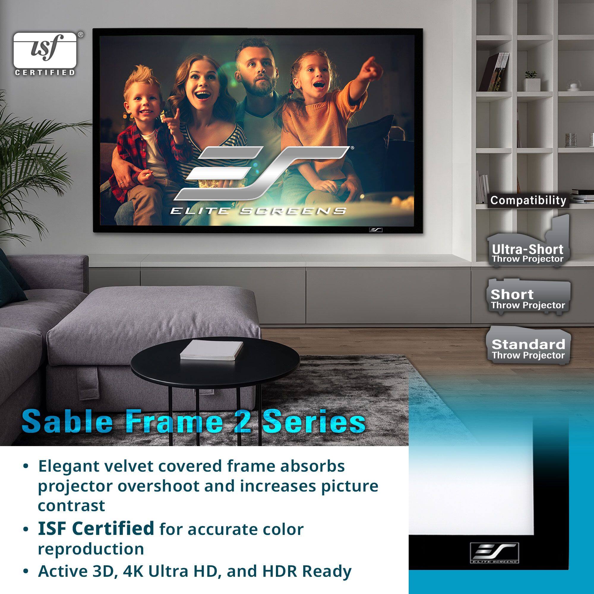 **usf CERTIFIED**

**ELITE SCREENS**

**Sable Frame 2 Series**

- Elegant velvet covered frame absorbs projector overshoot and increases picture contrast
- ISF Certified for accurate color reproduction
- Active 3D, 4K Ultra HD, and HDR Ready

**Compatibility**
- Ultra-Short Throw Projector
- Short Throw Projector
- Standard Throw Projector