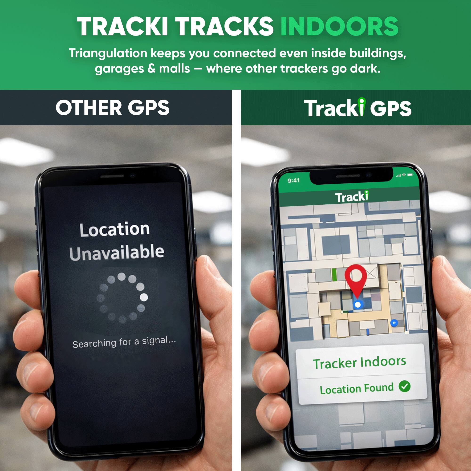 TRACKI TRACKS INDOORS  
Triangulation keeps you connected even inside buildings, garages & malls – where other trackers go dark.

OTHER GPS  
Location Unavailable  
Searching for a signal...

Tracki GPS  
Tracker Indoors  
Location Found