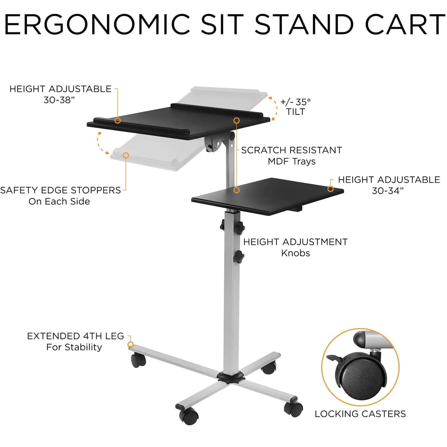 ERGONOMIC SIT STAND CART

- HEIGHT ADJUSTABLE 30-38"
- +/- 35° TILT
- SCRATCH RESISTANT MDF Trays
- SAFETY EDGE STOPPERS On Each Side
- HEIGHT ADJUSTABLE 30-34"
- HEIGHT ADJUSTMENT Knobs
- EXTENDED 4TH LEG For Stability
- LOCKING CASTERS