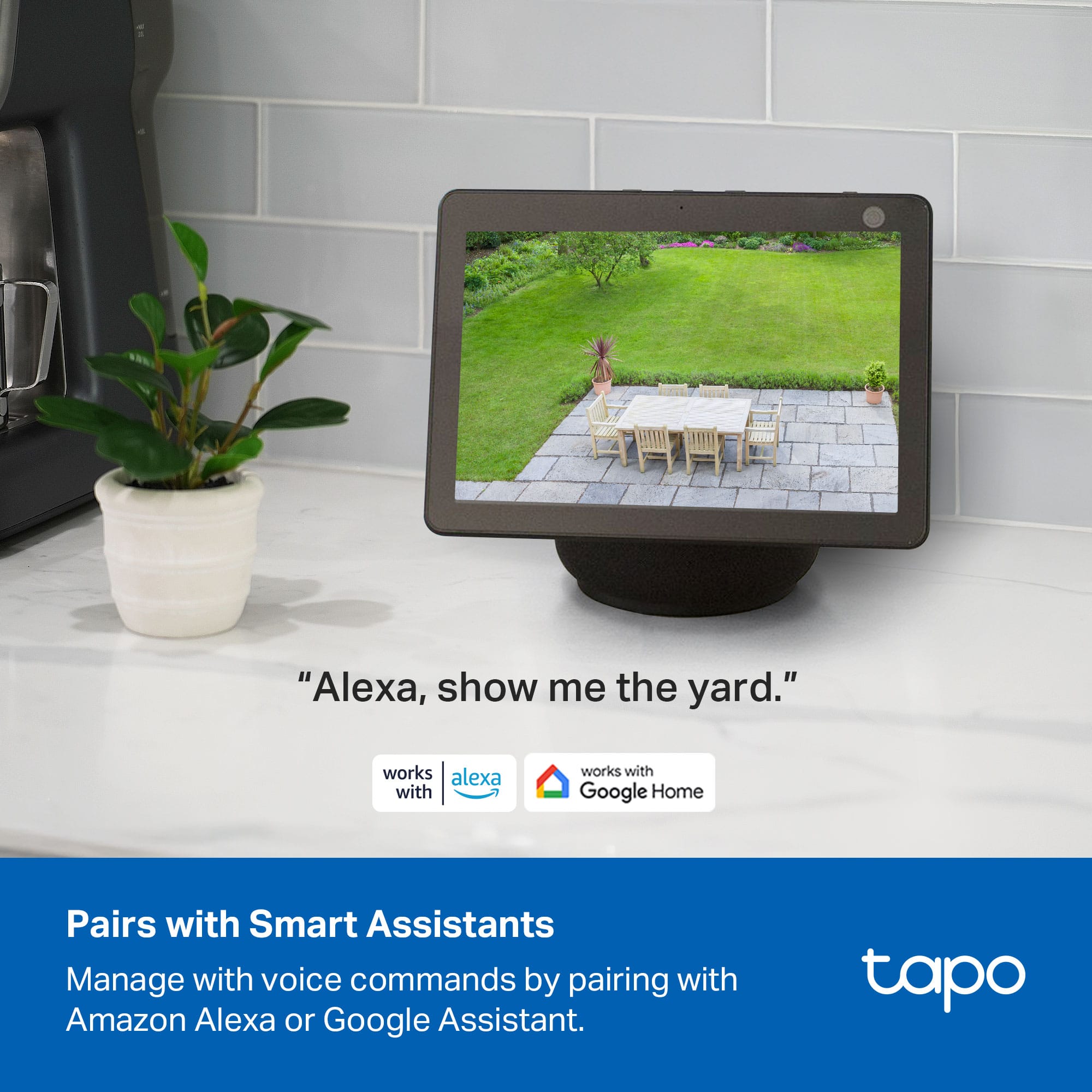 "Alexa, show me the yard."
Pairs with Smart Assistants
Manage with voice commands by pairing with Amazon Alexa or Google Assistant.
tapo