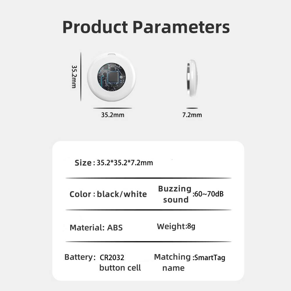 Product Parameters

Size: 35.2*35.2*7.2mm  
Color: black/white  
Material: ABS  
Battery: CR2032 button cell  
Weight: 8g  
Buzzing sound: 60~70dB  
Matching: SmartTag name