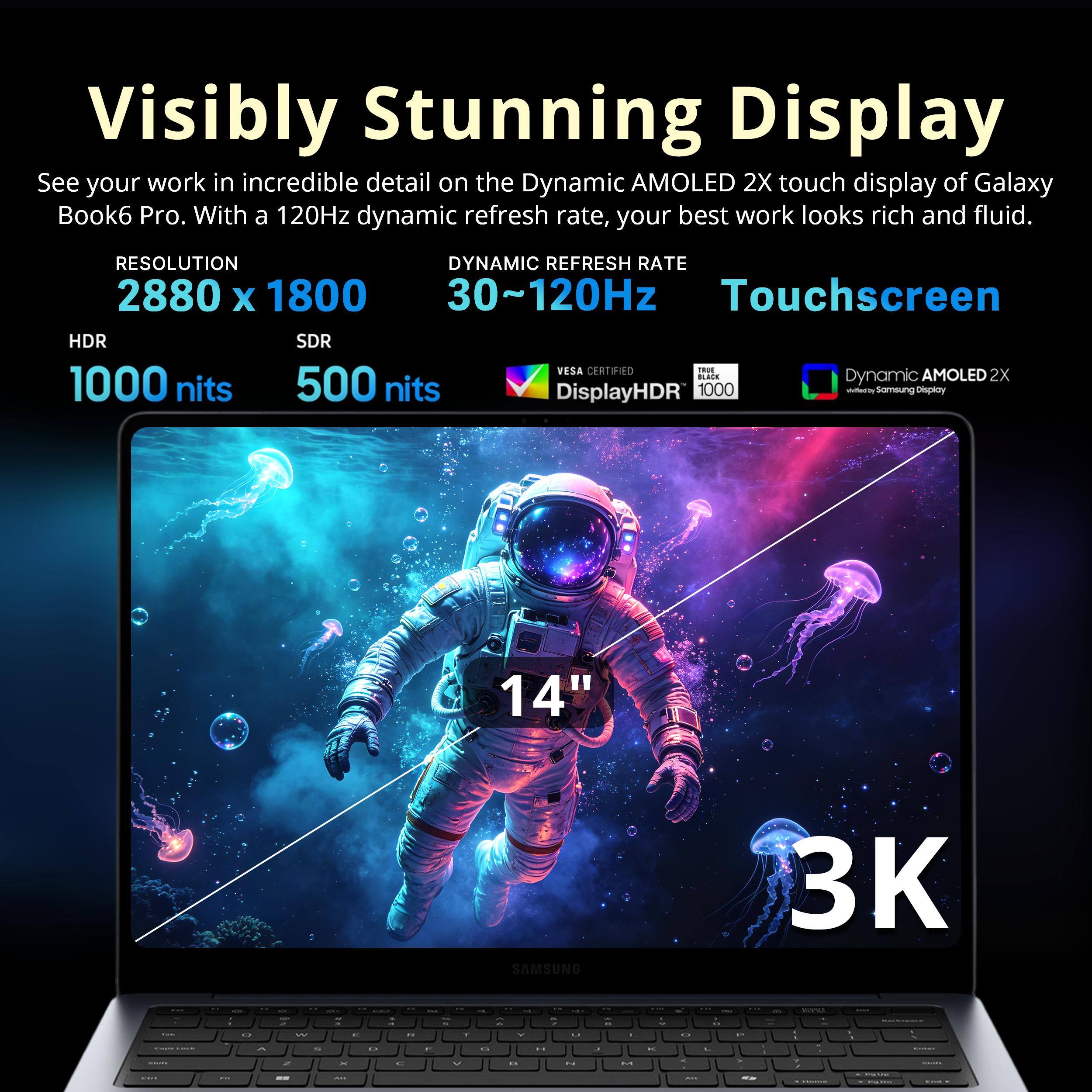 Visibly Stunning Display

See your work in incredible detail on the Dynamic AMOLED 2X touch display of Galaxy Book6 Pro. With a 120Hz dynamic refresh rate, your best work looks rich and fluid.

RESOLUTION: 2880 x 1800
DYNAMIC REFRESH RATE: 30~120Hz
HDR: 1000 nits
SDR: 500 nits
VESA CERTIFIED: DisplayHDR 1000
Touchscreen

Dynamic AMOLED 2X

14" SAMSUNG 3K