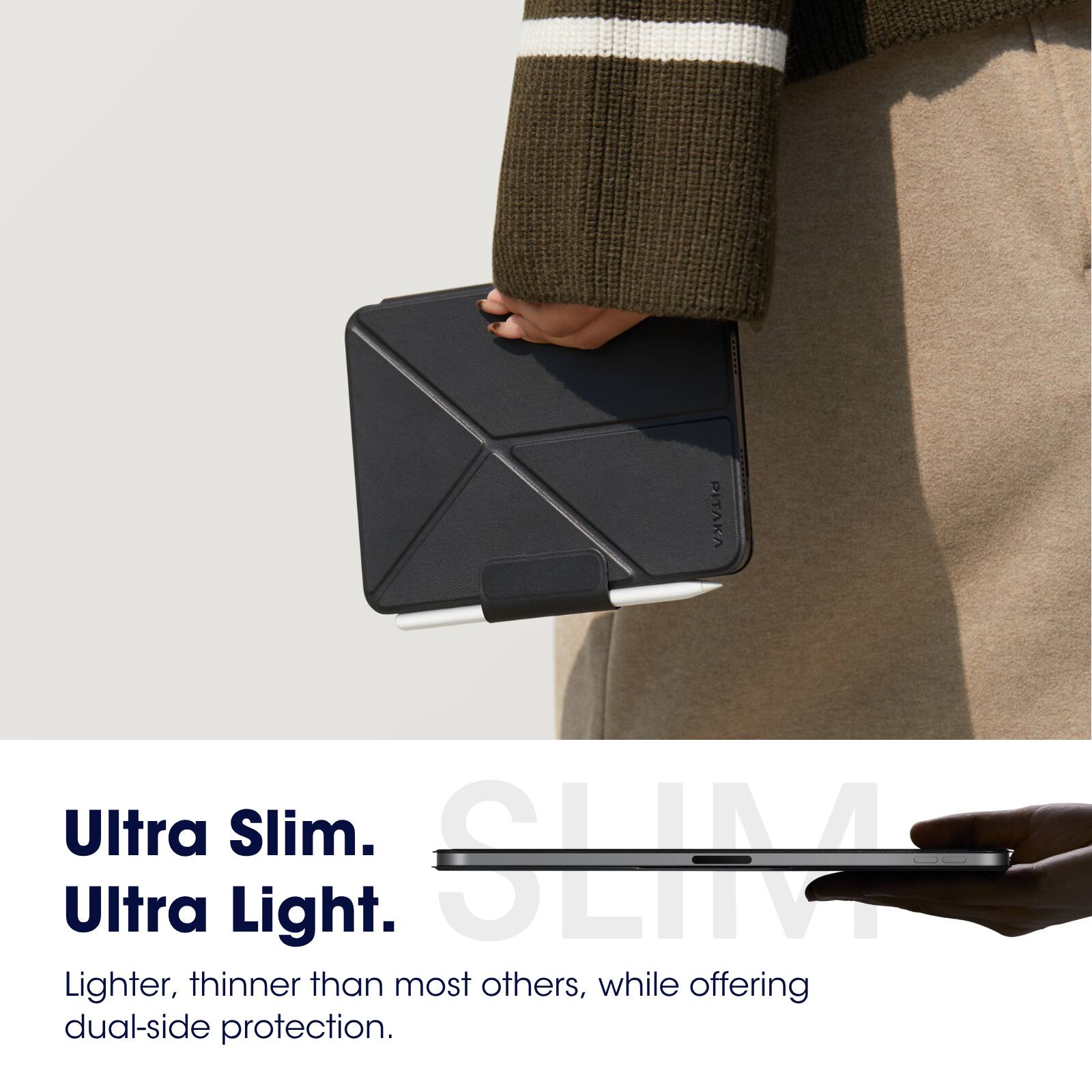 Ultra Slim.  
Ultra Light.  

Lighter, thinner than most others, while offering dual-side protection.