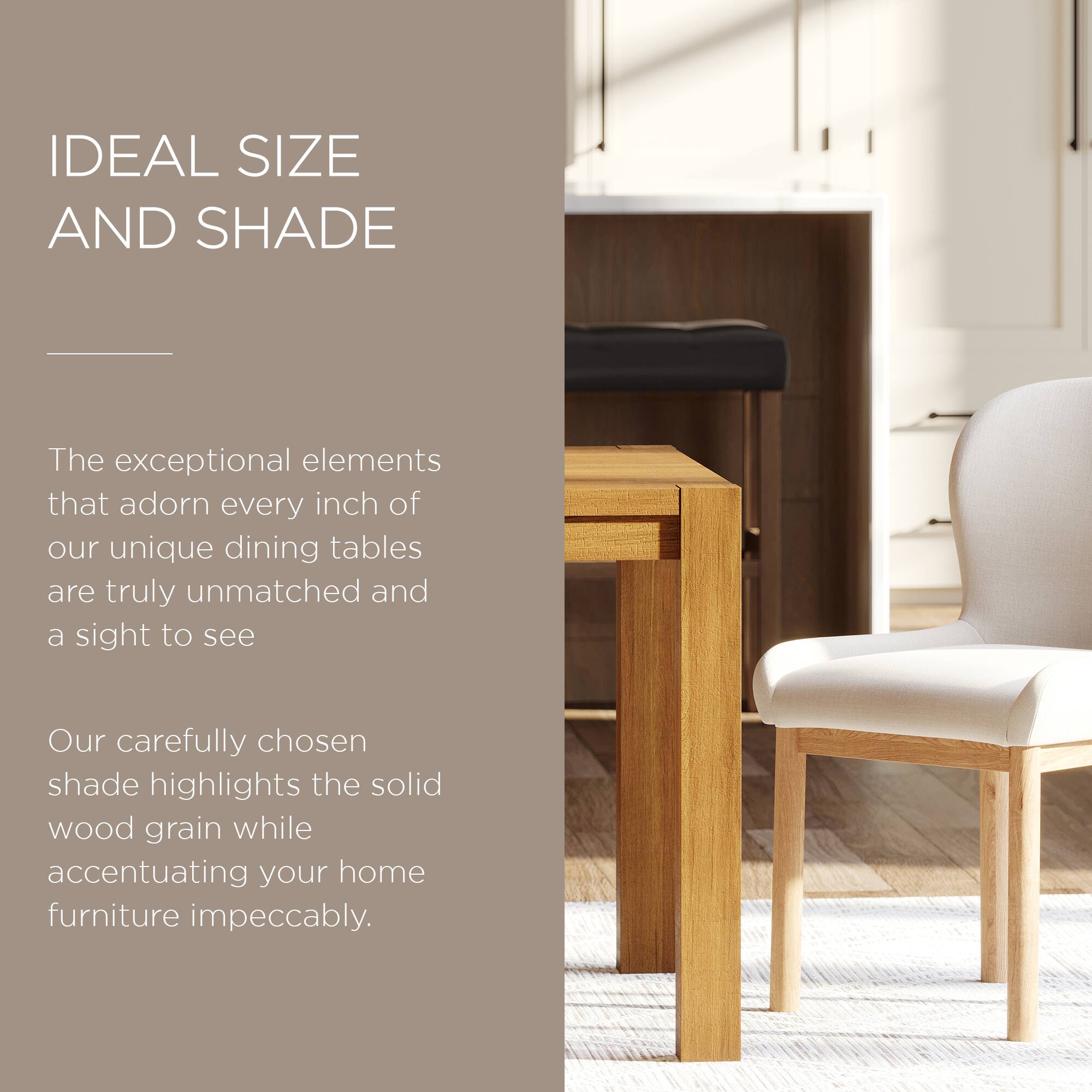 IDEAL SIZE AND SHADE

The exceptional elements that adorn every inch of our unique dining tables are truly unmatched and a sight to see.

Our carefully chosen shade highlights the solid wood grain while accentuating your home furniture impeccably.