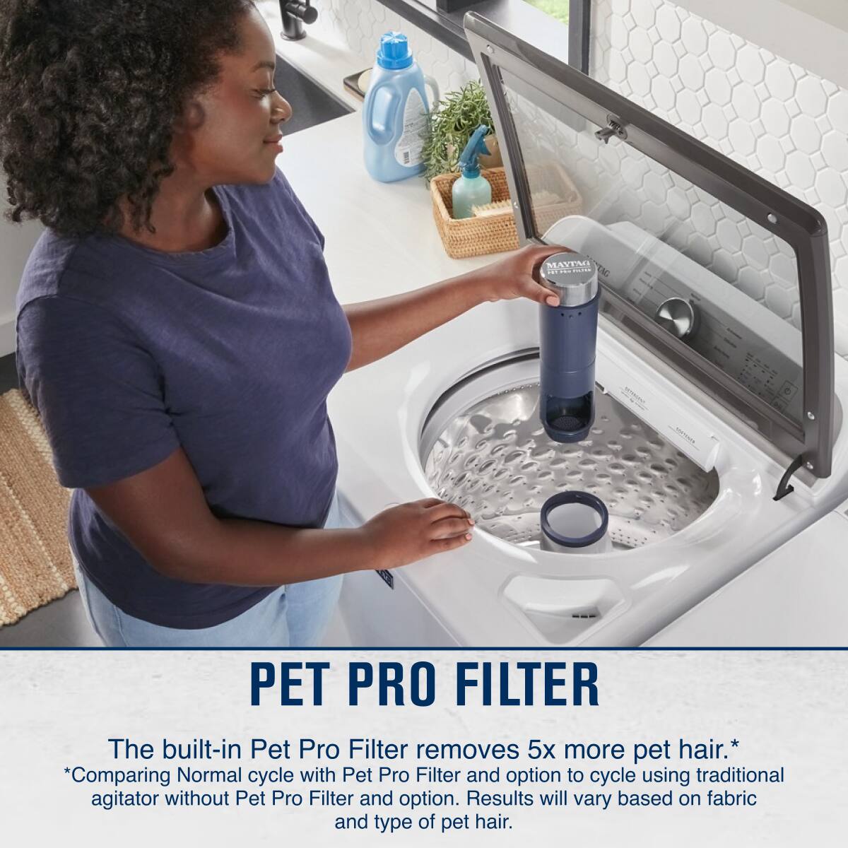 **PET PRO FILTER**

The built-in Pet Pro Filter removes 5x more pet hair.*

*Comparing Normal cycle with Pet Pro Filter and option to cycle using traditional agitator without Pet Pro Filter and option. Results will vary based on fabric and type of pet hair.