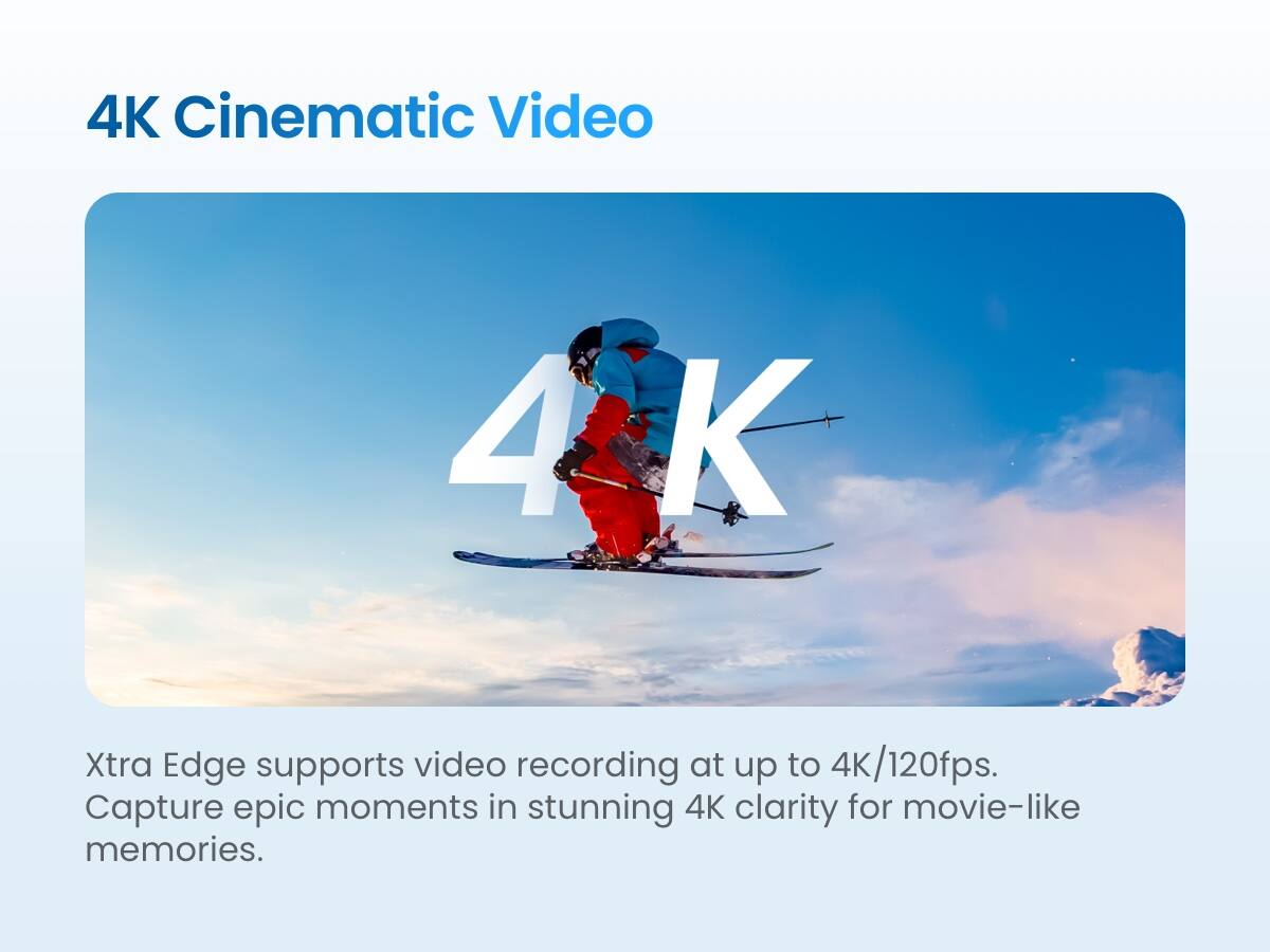 4K Cinematic Video

Xtra Edge supports video recording at up to 4K/120fps. Capture epic moments in stunning 4K clarity for movie-like memories.