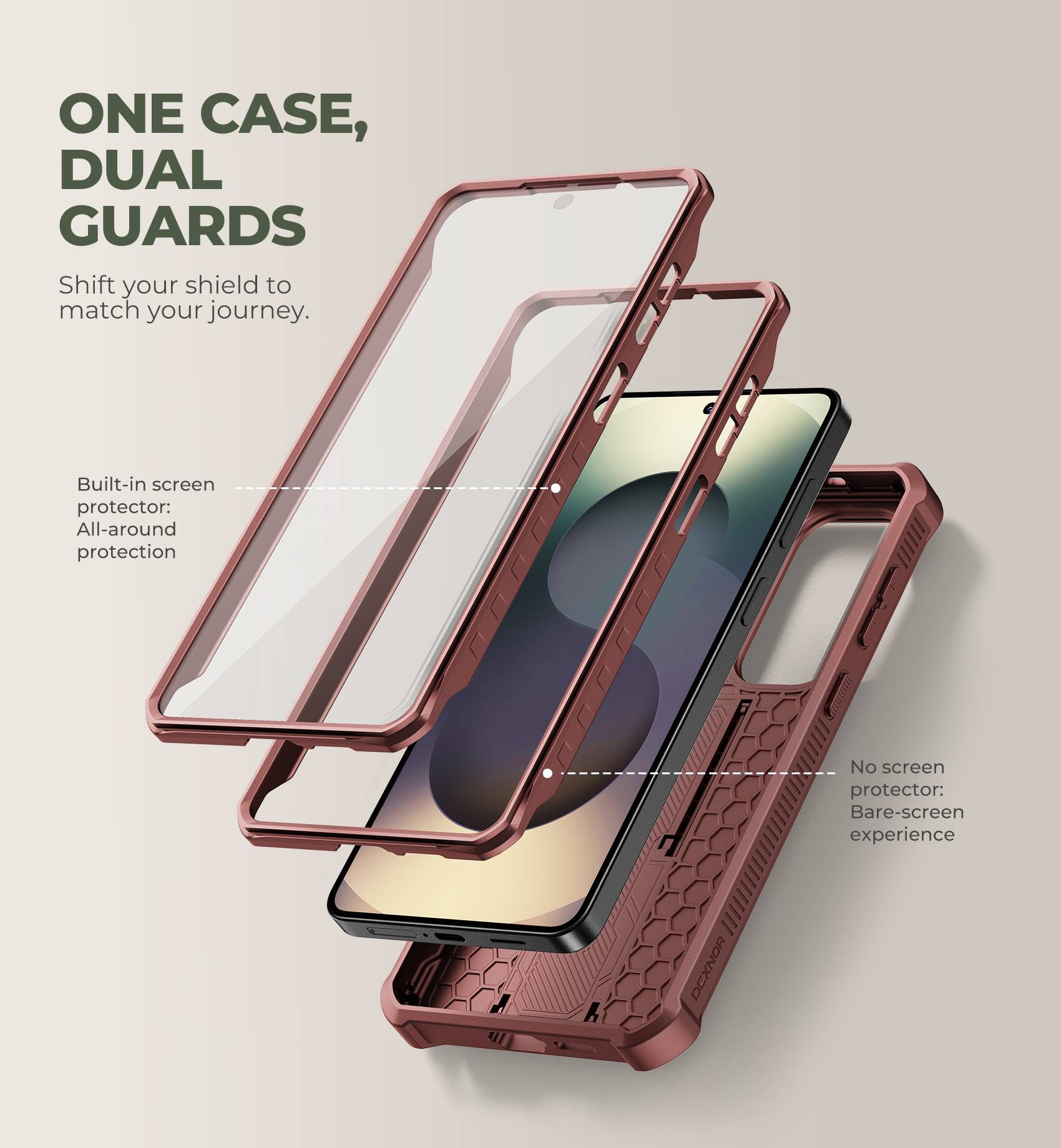ONE CASE, DUAL GUARDS  
Shift your shield to match your journey.  

Built-in screen protector: All-around protection  

No screen protector: Bare-screen experience  

DEXNOR