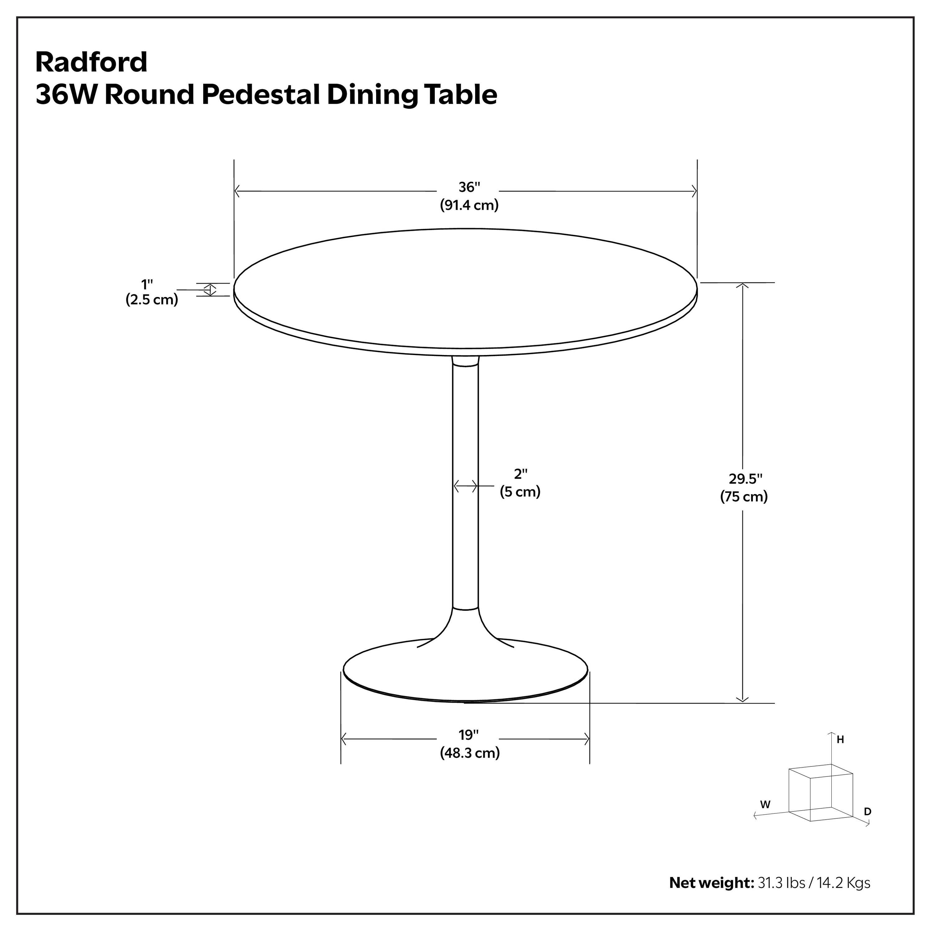 Radford 36W Round Pedestal Dining Table  
36" (91.4 cm)  
1" (2.5 cm)  
2" (5 cm)  
29.5" (75 cm)  
19" (48.3 cm)  
Net weight: 31.3 lbs / 14.2 Kgs