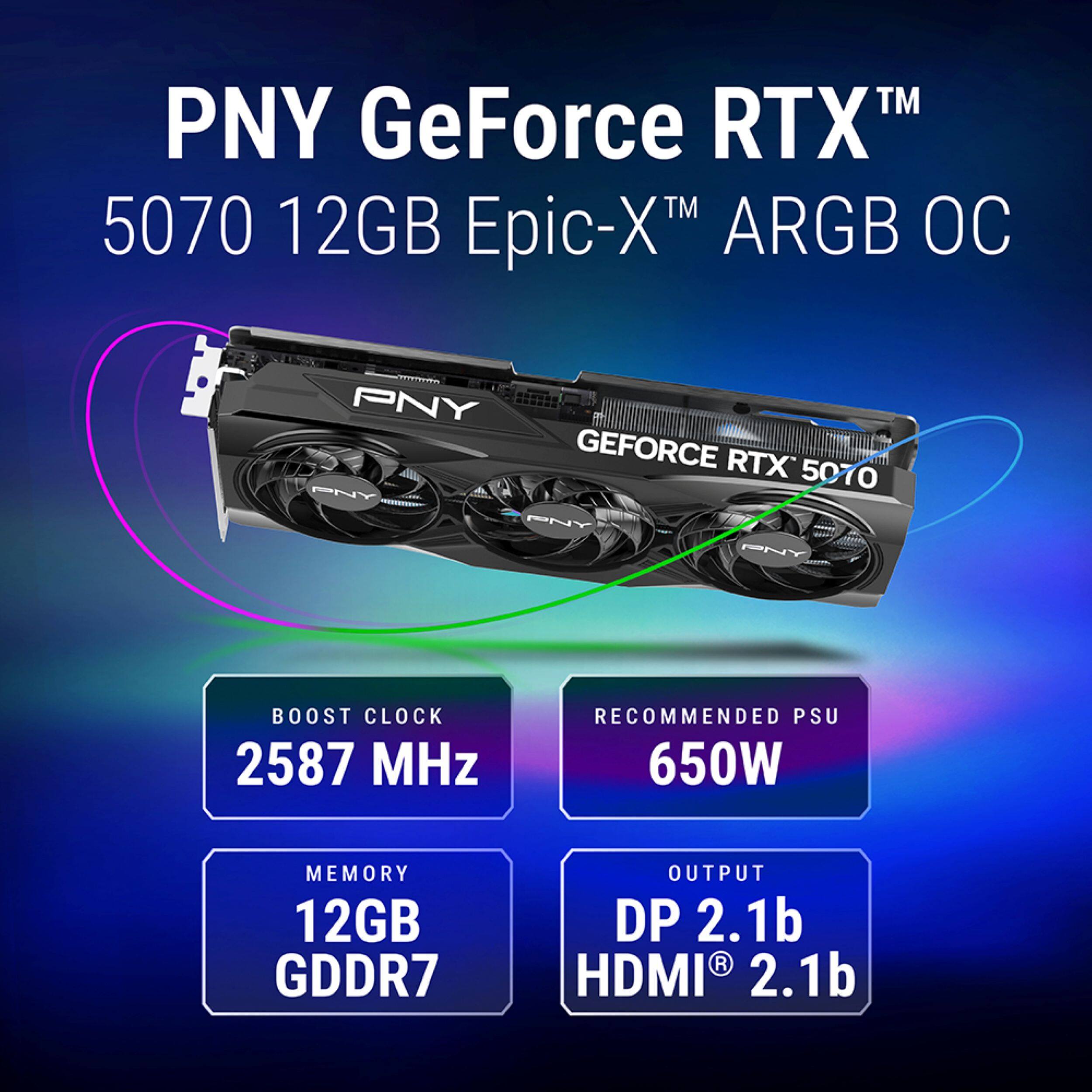 PNY GeForce RTX™ 5070 12GB Epic-X™ ARGB OC

- BOOST CLOCK: 2587 MHz
- RECOMMENDED PSU: 650W
- MEMORY: 12GB GDDR7
- OUTPUT: DP 2.1b, HDMI® 2.1b